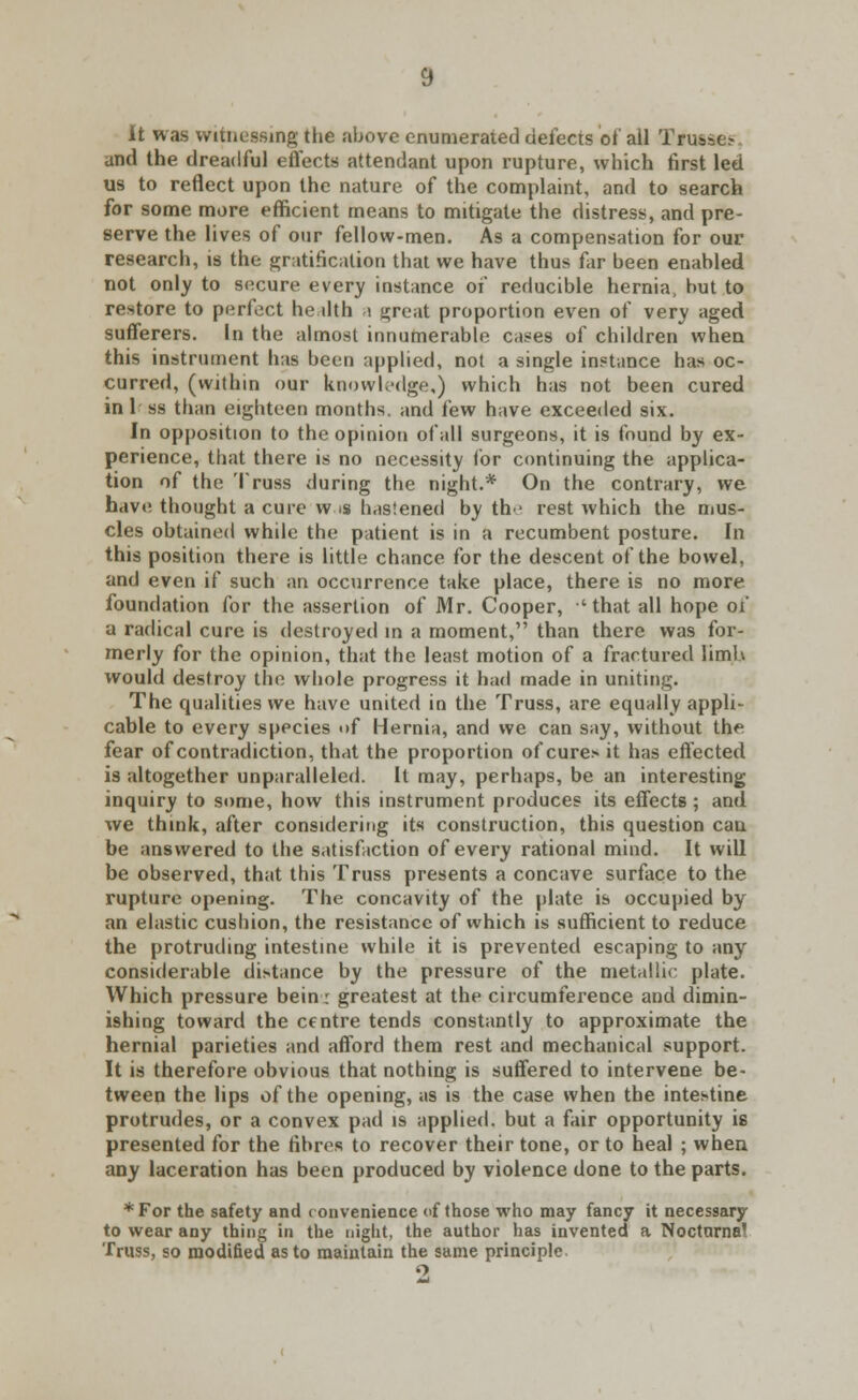 it was witnessing the above enumerated defects of all Truase.- and the dreadful effects attendant upon rupture, which first led us to reflect upon the nature of the complaint, and to search for some more efficient means to mitigate the distress, and pre- serve the lives of our fellow-men. As a compensation for our research, is the gratification that we have thus far been enabled not only to secure every instance of reducible hernia, but to restore to perfect he dth i great proportion even of very aged sufferers. In the almost innumerable cases of children when this instrument has been applied, not a single instance has oc- curred, (within our knowledge,) which has not been cured in 1 ss than eighteen months, and few have exceeded six. In opposition to the opinion of all surgeons, it is found by ex- perience, that there is no necessity tor continuing the applica- tion of the Truss during the night.* On the contrary, we have, thought a cure w is hastened by tlv rest which the mus- cles obtained while the patient is in a recumbent posture. In this position there is little chance for the descent of the bowel, and even if such an occurrence take place, there is no more foundation for the assertion of Mr. Cooper, 'that all hope of a radical cure is destroyed in a moment, than there was for- merly for the opinion, that the least motion of a fractured limb would destroy the whole progress it had made in uniting. The qualities we have united in the Truss, are equally appli- cable to every species «>f Hernia, and we can say, without the fear of contradiction, that the proportion of cure» it has effected is altogether unparalleled. It may, perhaps, be an interesting inquiry to some, how this instrument produces its effects ; and we think, after considering its construction, this question can be answered to the satisfaction of every rational mind. It will be observed, that this Truss presents a concave surface to the rupture opening. The concavity of the plate is occupied by an elastic cushion, the resistance of which is sufficient to reduce the protruding intestine while it is prevented escaping to any considerable distance by the pressure of the metallic plate. Which pressure bein; greatest at the circumference and dimin- ishing toward the centre tends constantly to approximate the hernial parieties and afford them rest and mechanical support. It is therefore obvious that nothing is suffered to intervene, be- tween the lips of the opening, as is the case when the intestine protrudes, or a convex pad is applied, but a fair opportunity is presented for the fibres to recover their tone, or to heal ; when any laceration has been produced by violence done to the parts. * For the safety and e onvenience of those who may fancy it necessary to wear any thing in the night, the author has invented a Noctnrna' Truss, so modified as to maintain the same principle. o