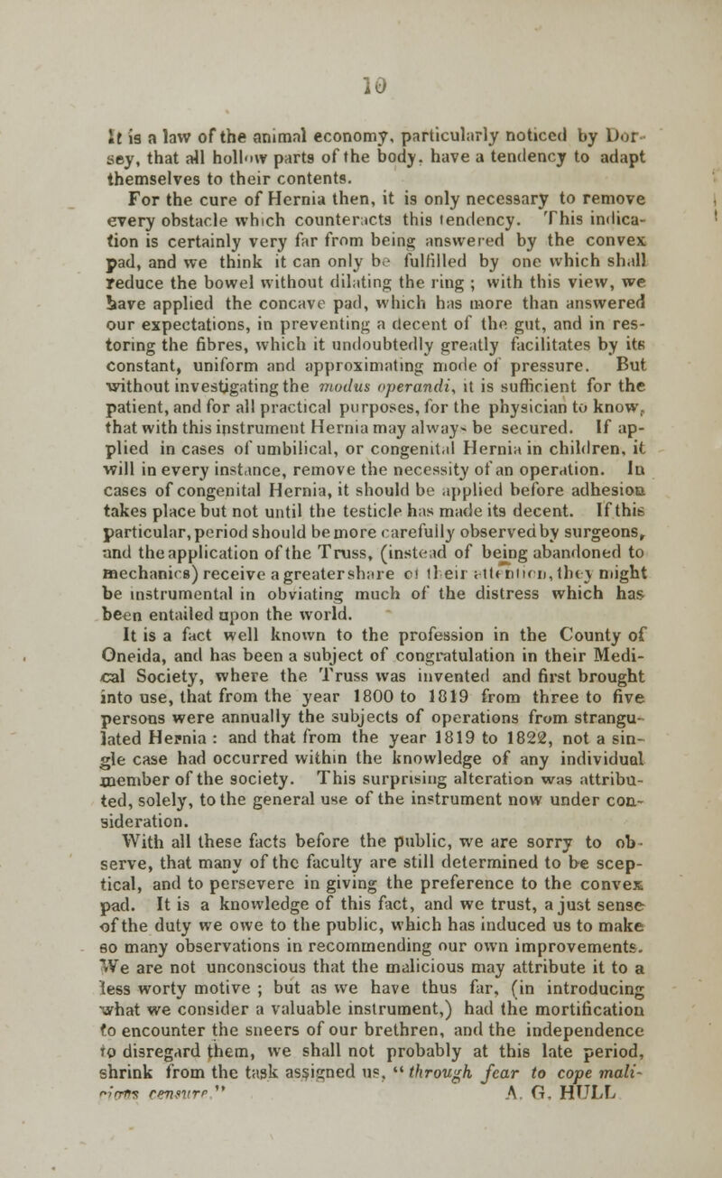 It is a law of the animal economy, particularly noticed by Doi sey, that all holl'iw parts of the body, have a tendency to adapt themselves to their contents. For the cure of Hernia then, it is only necessary to remove every obstacle which counteracts this tendency. This indica- tion is certainly very far from being answered by the convex pad, and we think it can only be fulfilled by one which shall reduce the bowel without dilating the ring ; with this view, we bave applied the concave pad, which has more than answered our expectations, in preventing a decent of the gut, and in res- toring the fibres, which it undoubtedly greatly facilitates by its constant, uniform and approximating mode of pressure. But without investigating the modus operandi, it is sufficient for the patient, and for all practical purposes, for the physician to know, that with this instrument Hernia may always be secured. If ap- plied in cases of umbilical, or congenit.d Hernia in children, it will in every instance, remove the necessity of an operation. In cases of congenital Hernia, it should be applied before adhesioa takes place but not until the testicle has made its decent. If this particular, period should be more carefully observed by surgeons, •and the application of the Truss, (instead of being abandoned to mechanics) receive agreatershare e< tl eir rtUnticu, they might be instrumental in obviating much of the distress which has been entailed upon the world. It is a fact well known to the profession in the County of Oneida, and has been a subject of congratulation in their Medi- cal Society, where the Truss was invented and first brought into use, that from the year 1800 to 1819 from three to five persons were annually the subjects of operations from strangu- lated Hernia : and that from the year 1819 to 1822, not a sin- gle case had occurred within the knowledge of any individual .member of the society. This surprising alteration was attribu- ted, solely, to the general use of the instrument now under con- sideration. With all these facts before the public, we are sorry to ob- serve, that many of the faculty are still determined to be scep- tical, and to persevere in giving the preference to the convex pad. It is a knowledge of this fact, and we trust, a just sense of the duty we owe to the public, which has induced us to make so many observations in recommending our own improvements. We are not unconscious that the malicious may attribute it to a less worty motive ; but as we have thus far, (in introducing what we consider a valuable instrument,) had the mortification fo encounter the sneers of our brethren, and the independence to disregard them, we shall not probably at this late period, shrink from the task assigned us.  through fear to cope mali- ^y'rrrm cmntrr  \ G. HULL