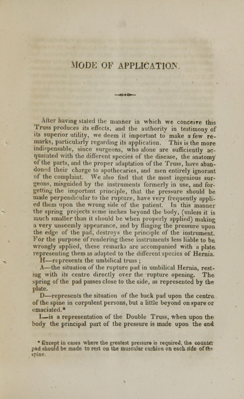 MODE OF APPLICATION Alter having stated the manner in which we conceive this Truss produces its effects, and the authority in testimony of its superior utility, we deem it important to make a few re- marks, particularly regarding its application. This is the more indispensable, since surgeons, who alone are sufficiently ac- quainted with the different species of the disease, the anatomy of the parts, and the proper adaptation of the Truss, have aban- doned their charge to apothecaries, and men entirely ignorant of the complaint. We also find that the most ingenious sur- geons, misguided by the instruments formerly in use, and for- getting the important principle, that the pressure should be made perpendicular to the rupture, have very frequently appli- ed them upon the wrong side of the patient. Jn this manner the spring projects seme inches beyond the body, (unless it is much smaller than it should be when properly applied) making a very unseemly appearance, and by flinging the pressure upon the edge of the pad, destroys the principle of the instrument. For the purpose of rendering these instruments less liable to be wrongly applied, these remarks are accompanied with a plate representing them as adapted to the different species of Hernia. H—represents the umbilical truss ; A—the situation of the rupture pad in umbilical Hernia, rest- ing with its centre directly over the rupture opening. The spring of the pad passes close to the side, as represented by the plate. D—represents the situation of the back pad upon the centre of the spine in corpulent persons, but a little beyond on spare or emaciated.* I—is a representation of the Double Truss, when upon the body the principal part of the pressure is made upon the end * Except in cases where the greatest pressure is required, tha counter pad should be made to rest on the muscular cushion on each side of thf spine.
