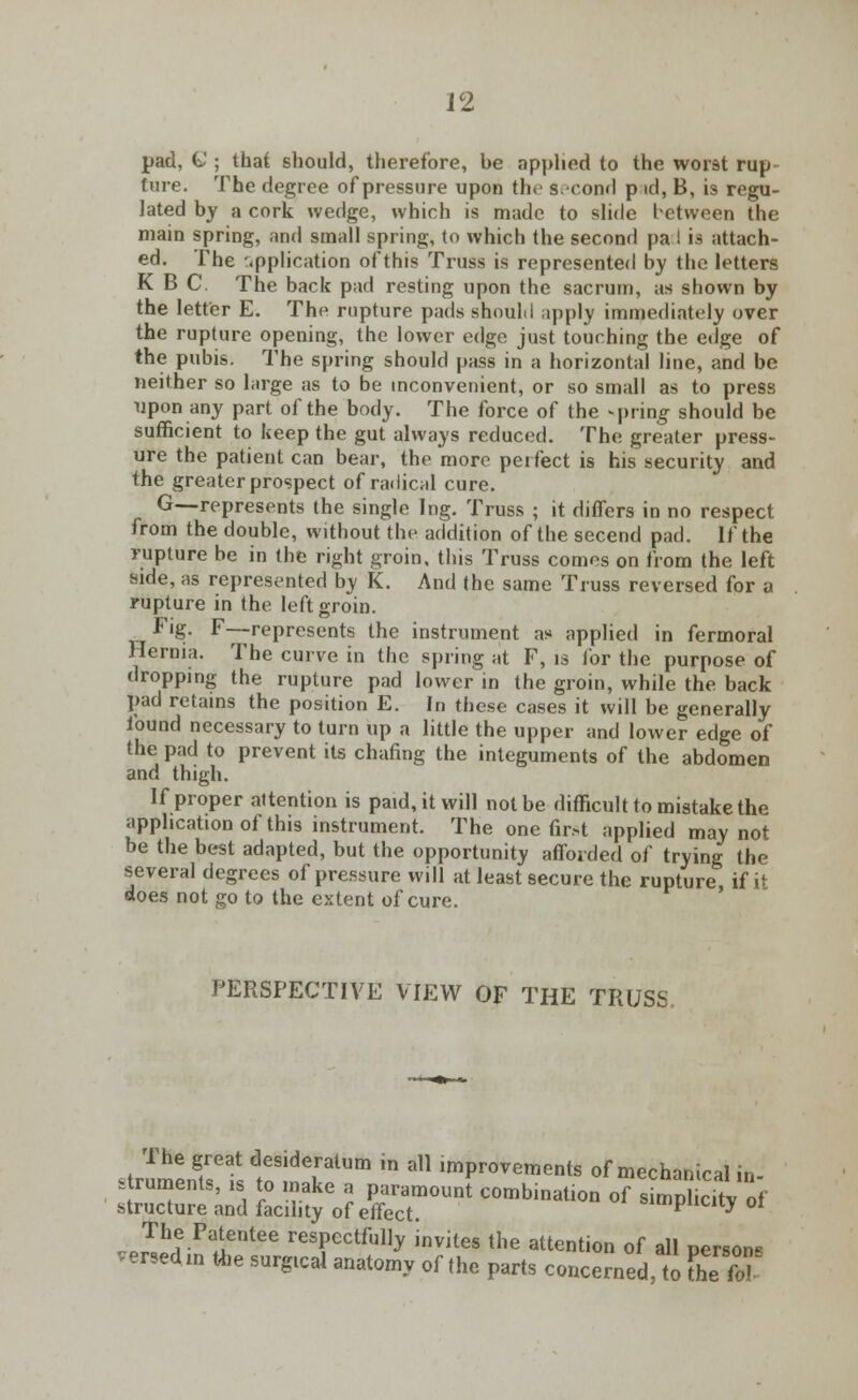pad, G ; that should, therefore, he applied to the wor9t rup- ture. The degree of pressure upon the Second p id, B, is regu- lated by a cork wedge, which is made to slide between the main spring, and small spring, to which the second pa I is attach- ed. The application of this Truss is represented by the letters K B C. The back pad resting upon the sacrum, as shown by the letter E. The rupture pads shoulii apply immediately over the rupture opening, the lower edge just touching the edge of the pubis. The spring should pass in a horizontal line, and be neither so large as to be inconvenient, or so small as to press upon any part of the body. The force of the spring should be sufficient to keep the gut always reduced. The greater press- ure the patient can bear, the more perfect is his security and the greater prospect of radical cure. G-—represents the single Ing. Truss ; it differs in no respect from the double, without the addition of the secend pad. If the rupture be in the right groin, this Truss comes on from the left side, as represented by K. And the same Truss reversed for a rupture in the left groin. Fig. F—-represents the instrument as applied in fermoral Hernia. The curve in the spring at F, is lor the purpose of dropping the rupture pad lower in the groin, while the back pad retains the position E. In these cases it will be generally found necessary to turn up a little the upper and lower edge of the pad to prevent its chafing the integuments of the abdomen and thigh. If proper attention is paid, it will not be difficult to mistake the application of this instrument. The one first applied may not be the best adapted, but the opportunity afforded of trying the several degrees of pressure will at least secure the rupture if it does not go to the extent of cure. PERSPECTIVE VIEW OF THE TRUSS The great desideratum in all improvements of mechanical in- struments, is to make a paramount combination of simpl dtv of structure and facility of effect. simplicity 01 The Patentee respectfully invites the attention of all person* versed in the surgtcal anatomy of the parts concerned, to Zfol