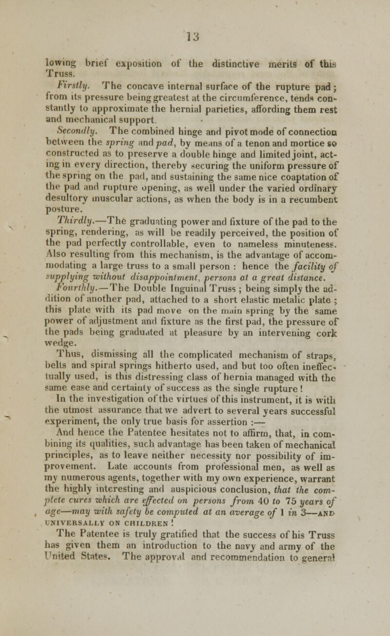 lowing brief exposition of the distinctive merits of this Truss. Firstly. The concave internal surfare of the rupture pad; from its pressure being greatest at the circumference, tends con- stantly to approximate the hernial parieties, affording them rest and mechanical support. Secondly. The combined hinge and pivot mode of connectiou between the spring and pad, by means of a tenon and mortice so constructed as to preserve a double hinge and limited joint, act- ing in every direction, thereby securing the uniform pressure of the spring on the pad, and sustaining the same nice coaptation of the pad and rupture opening, as well under the varied ordinary desultory muscular actions, as when the body is in a recumbent posture. Thirdly.—The graduating power and fixture of the pad to the spring, rendering, as will be readily perceived, the position of the pad perfectly controllable, even to nameless minuteness. Also resulting from this mechanism, is the advantage of accom- modating a large truss to a small person : hence the facility of supplying without disappointment., persons at a great distance. Fourthly.—The Double Inguinal Truss ; being simply the ad- dition of another pad, attached to a short elastic metalic plate ; this plate with its pad move on the main spring by the same power of adjustment and fixture as the first pad, the pressure of the pads being graduated at pleasure by an intervening cork wedge. Thus, dismissing all the complicated mechanism of straps, belts and spiral springs hitherto used, and but too often ineffec- tually used, is this distressing class of hernia managed with the same ease and certainty of success as the single rupture ! In the investigation of the virtues of this instrument, it is with the utmost assurance that we advert to several years successful experiment, the only true basis for assertion :— And hence the Patentee hesitates not to affirm, that, in com- bining its qualities, such advantage has been taken of mechanical principles, as to leave neither necessity nor possibility of im- provement. Late accounts from professional men, as well as my numerous agents, together with my own experience, warrant the highly interesting and auspicious conclusion, that the com- plete cures zvhich are effected on persons from 40 to 75 years of age—may with safety be computed at an average of 1 in 3—and UNIVERSALLY ON CHILDREN ! The Patentee is truly gratified that the success of his Truss has given them an introduction to the navy and army of the United States. The approval and recommendation to general