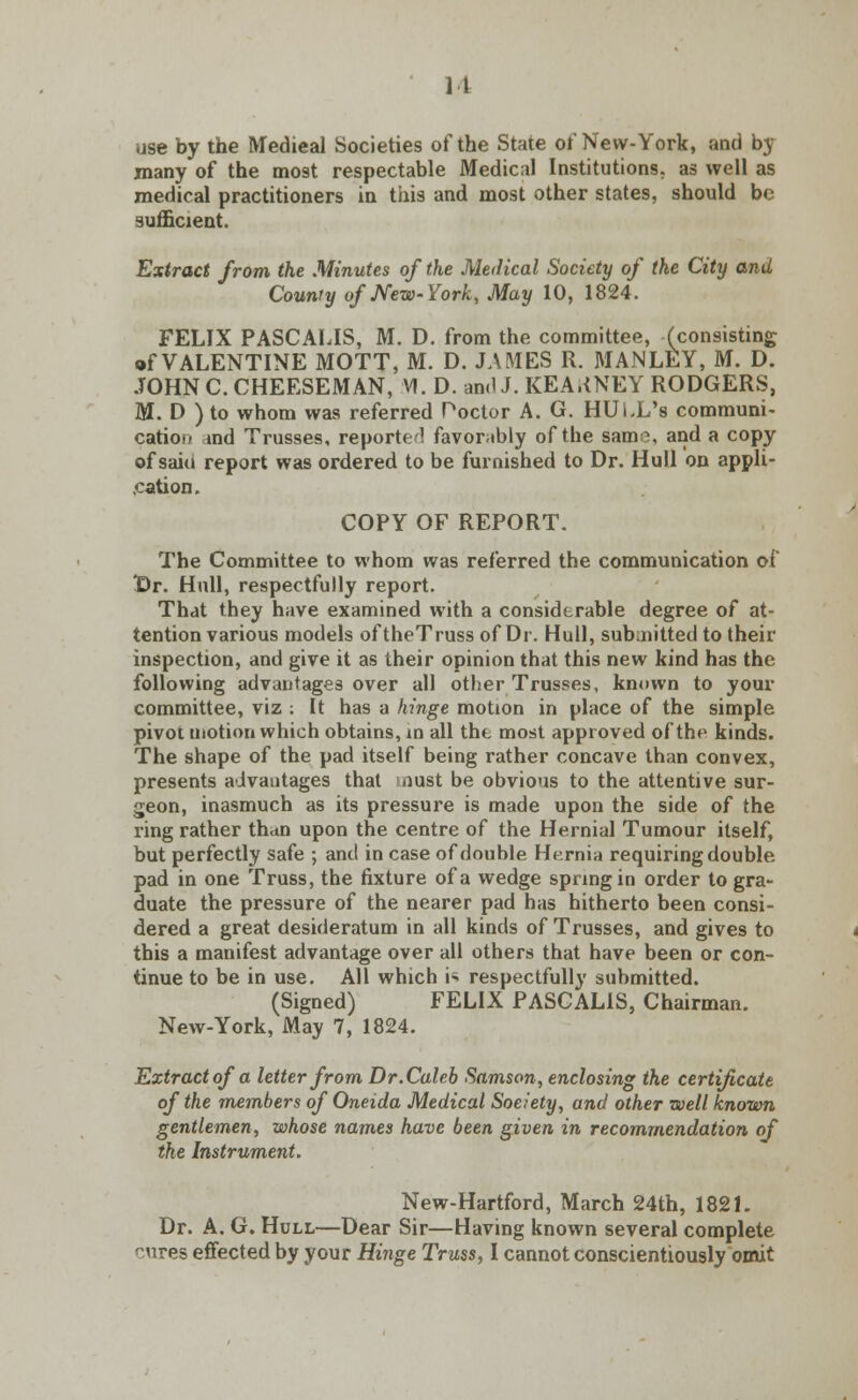 11 use by the Medieal Societies of the State of New-York, and by many of the most respectable Medical Institutions, as well as medical practitioners in this and most other states, should be sufficient. Extract from the Minutes of the Medical Society of the City and County of New-York, May 10, 1824. FELIX PASCALIS, M. D. from the committee, (consisting of VALENTINE MOTT, M. D. JAMES R. MANLEY, M. D. JOHNC.CHEESEMAN, VI. D. and J. KEARNEY RODGERS, M. D ) to whom was referred Poctor A. G. HULL's communi- cation ind Trusses, reported favorably of the sam?, and a copy of saiu report was ordered to be furnished to Dr. Hull on appli- cation. COPY OF REPORT. The Committee to whom was referred the communication of Dr. Hull, respectfully report. That they have examined with a considerable degree of at- tention various models oftheTruss of Dr. Hull, submitted to their inspection, and give it as their opinion that this new kind has the following advantages over all other Trusses, known to your committee, viz : It has a hinge motion in place of the simple pivot motion which obtains, in all tht most approved of the kinds. The shape of the pad itself being rather concave than convex, presents advantages that nust be obvious to the attentive sur- geon, inasmuch as its pressure is made upon the side of the ring rather than upon the centre of the Hernial Tumour itself, but perfectly safe ; and in case of double Hernia requiring double pad in one Truss, the fixture of a wedge spring in order to gra- duate the pressure of the nearer pad has hitherto been consi- dered a great desideratum in all kinds of Trusses, and gives to this a manifest advantage over all others that have been or con- tinue to be in use. All which i** respectfully submitted. (Signed) FELIX PASCALIS, Chairman. New-York, May 7, 1824. Extract of a letter from Dr.Caleb Samson, enclosing the certificate of the members of Oneida Medical Society, and other well known gentlemen, whose names have been given in recommendation of the Instrument. New-Hartford, March 24th, 1821. Dr. A. G. Hull—Dear Sir—Having known several complete cures effected by your Hinge Truss, I cannot conscientiously omit