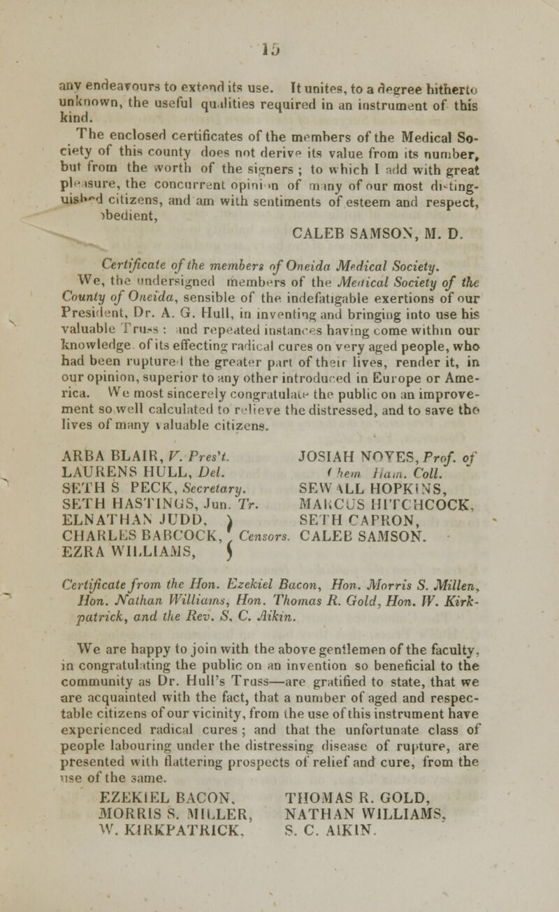 lb anv endeavours to extend its use. It unites, to a degree hitherto unknown, the useful qualities required in an instrument of this kind. The enclosed certificates of the members of the Medical So- ciety of this county does not derivp its value from its number, but from the worth of the signers ; to which I add with great pleasure, the concurrent opinion of m my of our most disting- uish citizens, and am with sentiments of esteem and respect, obedient, CALEB SAMSON, M. D. Certificate of the members ofOneida Medical Society. We, the undersigned members of the Medical Society of the County of Oneida, sensible of the indefatigable exertions of our President, Dr. A. G. Hull, in inventing and bringing into use his valuable Tru.-s : md repeated instances having come within our knowledge of its effecting radical cures on very aged people, who had been rupture 1 the greater part of their lives, render it, in our opinion, superior to any other introduced in Europe or Ame- rica. We most sincerely congratulate the public on an improve- ment so well calculated to r lieve the distressed, and to save tho lives of many \aluable citizens. ARBA BLAIR, V. Pres'L JOSIAH NOVES, Prof of LAURENS HULL, Del. i hem Ham. Coll. SETH S PECK, Secretary. SEW \LL HOPKI N'S, SETH HASTINGS, Jun. Tr. MAKCUS HITCHCOCK. ELNATHAN JUDD, ) SETHCAPRON, CHARLES BABCOCK, ' Censors. CALEB SAMSON. EZRA WILLIAMS, ) Certificate from the Hon. Ezekiel Bacon, Hon. Morris S. Millen, Hon. JVathan Williams, Hon. Thomas R. Gold, Hon. W. Kirk- patricky and the Rev. S, C. Aikin. We are happy to join with the above gentlemen of the faculty. in congratulating the public on an invention so beneficial to the community as Dr. Hull's Truss—are gratified to state, that we are acquainted with the fact, that a number of aged and respec- table citizens of our vicinity, from the use of this instrument have experienced radical cures ; and that the unfortunate class of people labouring under the distressing disease of rupture, are presented with flattering prospects of relief and cure, from the use of the same. EZEKIEL BACON. THOMAS R. GOLD, -MORRIS S. MILLER, NATHAN WILLIAMS. W. KIRKPATR1CK. S. C. AIKIN