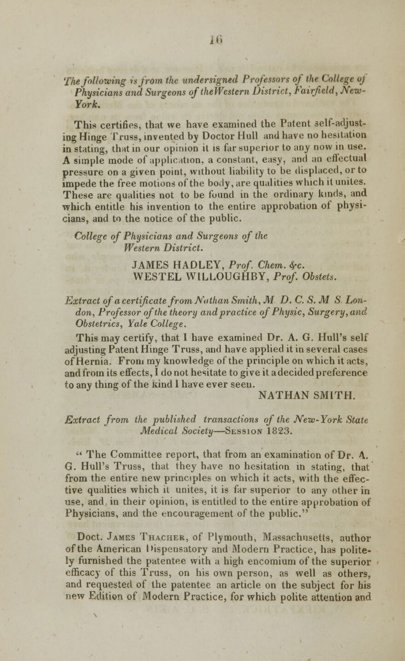 26 The following is from the undersigned Professors of the College oj Physicians and Surgeons of theWestern District, Fairfield, New- York. This certifies, that we have examined the Patent self-adjust- ing Hinge Truss, invented by Doctor Hull and have no hesitation in stating, that in our opinion it is far superior to any now in use. A simple mode of application, a constant, easy, and an effectual pressure on a given point, without liability to be displaced, or to impede the free motions of the body, are qualities which it unites. These are qualities not to be found in the ordinary kinds, and which entitle his invention to the entire approbation of physi- cians, and to the notice of the public. College of Physicians and Surgeons of the Western District. JAMES HADLEY, Prof Chem. fyc WESTEL W1L LOUGH BY, Prof. Obstets. Extract of a certificate from Ntithan Smith, M D. C. S. M S Lon- don, Professor of the theory and practice of Physic, Surgery,and Obstetrics, Yale College. This may certify, that 1 have examined Dr. A. G. Hull's self adjusting Patent Hinge Truss, and have applied it in several cases of Hernia. From my knowledge of the principle on which it acts, and from its effects, I do not hesitate to give it a decided preference to any thing of the kind 1 have ever seen. NATHAN SMITH. Extract from the published transactions of the New-York State Medical Society—Session 1823.  The Committee report, that from an examination of Dr. \. G. Hull's Truss, that they have no hesitation in stating, that from the entire new principles on which it acts, with the effec- tive qualities which it unites, it is far superior to any other in use, and. in their opinion, is entitled to the entire approbation of Physicians, and the encouragement of the public. Doct. James Thacher, of Plymouth, Massachusetts, author of the American I'ispensatory and Modern Practice, has polite- ly furnished the patentee with a high encomium of the superior efficacy of this Truss, on his own person, as well as others, and requested of the patentee an article on the subject for his new Edition of Modern Practice, for which polite attention and