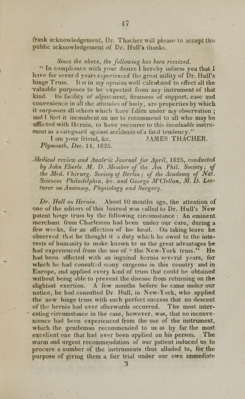 frank acknowledgement, Dr. Thacherwill please to accept this public acknowledgement of Dr. Hull's thanks. Since the above, the following has been received.  In cunph ince with your desire 1 hereby inform you that I have for several years experienced the great utility of Dr. Hull's hinge Truss. It is in my opinion well calculated to effect all the valuable purposes to be expected from any instrument of that kind. Its facility of adjustment, firmness of support, ease and convenience in all the attitudes of body, are properties by which it surpasses all others which have fallen under my observation ; and I feel it incumbent on me to recommend to all who may be afflicted with Hernia, to have recourse to this invaluable instru- ment as a safeguard against accidents of a fatal tendency. I am your friend, &c. JAMES THACHER. Plymouth, Dec. 14, 1825. Medical review and Anale'ic Journal for April, 1825, conducted by John Eberle M. D. Member of the Am Phil. Society; of the Med. (hirurg. Society oj Berlin; of the Academy of Nat. Sciences Philadelphia, fyc. and George M'Clcllan, M. D. Lee* turer on Anatomy, Physiology and Surgery. Dr. Hull on Hernia. About 10 months ago, the attention of one of the editors of this Journal was called to Dr. Hull's New patent hinge truss by the following circumstance : An eminent merchant from Charleston had been under our care, during a few weeks, for an affection of his head. On taking leave he observed that he thought it a duty which he owed to the inte- rests of humanity to make known to us the great advantages he had experienced from ihe use of '■ the New-York truss. He had been afflicted with an inguinal hernia several years, for which he had consult'd many surgeons in this country and in Europe, and applied every kind of truss that could be obtained without being able to prevent the disease from returning on the slightest exertion. A few months before he came under our notice, he had consulted Dr. Hull, in New-York, who applied the new hinge truss with such perfect success that no descent of the hernia had ever afterwards occurred. The most inter- esting circumstance in the case, however, was, that no inconve- nience had been experienced from the use of the instrument, which the gentleman recommended to us as by far the most excellent one that had ever been applied on his person. The warm and urgent recommendation of our patient induced us to procure a number of the instruments thus alluded to, for the purpose of giving them a fair trial under our own immediate 3