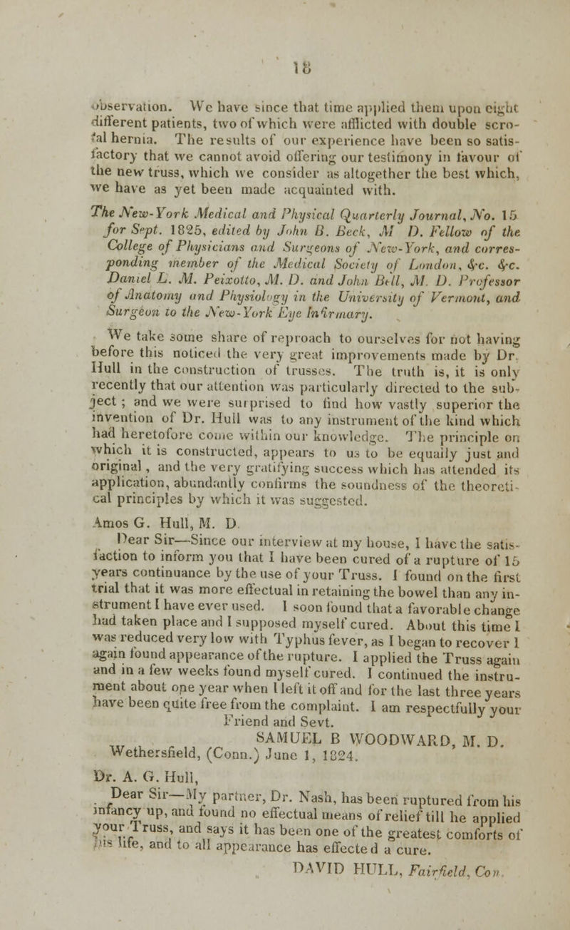 mservation. Wc have since that time applied them upon eight different patients, two of which were afflicted with double scro- tal hernia. The results of our experience have been so satis- factory that we cannot avoid offering our testimony in lavour erf the new truss, which we consider as altogether the best which, we have as yet been made acquainted with. The New-York Medical and Physical Quarterly Journal, No. 16 for S»pt. 1825, edited by John B. Beck, M D. Fellow of the College of Physicians and Surgeons of New-York, and corres- ponding member of the Medical Society of Loudon, <$-c. S,-c. Daniel L. M. Peixotto, M. D. and John Bill, M. D. Professor oj Anatomy and Physiology in the University of Vermont, and tSurgeun to the New-York Eye In Urinary. We take some share of reproach to ourselves for not having before this noticed the very great improvements made by Dr. Hull in the construction of trusses. The truth is, it is only recently that our attention was particularly directed to the sub- ject ; and we were surprised to find how vastly superior the invention of Dr. Hull was to any instrument of the kind which had heretofore come within our knowledge. The principle on which it is constructed, appears to us to be equally just and original , and the very gratifying success which has attended its application, abundantly confirms the soundness of the theoreti cal principles by which it was suggested. AmosG. Hull, M. D Dear Sir—Since our interview at my house, 1 have the satis- faction to inform you that I have been cured of a rupture of 16 years continuance by the use of your Truss. 1 found on the first trial that it was more effectual in retaining the bowel than any in- strument I have ever used. 1 soon found that a favorable change had taken place and I supposed myself cured. About this time I was reduced very low with Typhus fever, as I began to recover 1 again found appearance of the rupture. I applied the Truss again and in a lew weeks found myself cured. I continued the instru- ment about one year when I left it off and for the last three years have been quite free from the complaint. 1 am respectfully your Friend and Sevt. SAMUEL B WOODWARD, M. D. Wethersheld, (Conn.) June 1, 1824. Dr. A. G. Hull, Dear Sir—My partner, Dr. Nash, has been ruptured from his infancy up, aim found no effectual means of relief till he applied your 1 russ and says it has been one of the greatest comforts of its life, and to all appearance has effected a cure. DAVID HULL, Fairfield, Con