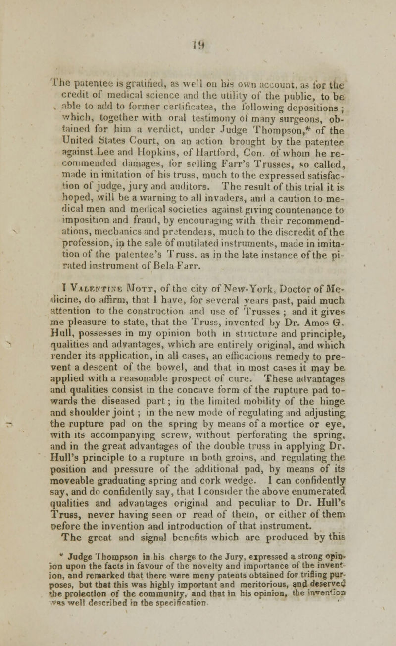 in L'lio patentee is gratified, as well on his own account, as tor tue credit of medical science and the utility of the public, to be , able to add to former certificates, the following depositions ; which, together with oral testimony of many surgeons, ob- tained for him a verdict, under Judge Thompson,* of the United States Court, on an action brought by the patentee against Lee and Hopkins, of Hartford, Con. oi'whom he re- commended damages, tor selling Fair's Trusses, so called, made in imitation of his truss, much to the expressed satisfac- tion of judge, jury and auditors. The result of this trial it is hoped, will be a warning to all invaders, and a caution to me- dical men and medical societies against giving countenance to imposition and fraud, by encouraging with their recommend- ations, mechanics and pr^tendeis, much to the discredit of the. profession, in the sale of mutilated instruments, made in imita- tion of the patentee's Truss, as in the late instance of the pi- rated instrument of Bela Farr. I Valentine Mott, of the city of New-York, Doctor of Me- dicine, do affirm, that 1 have, for several years past, paid much nttention to the construction and use of Trusses ; and it gives me pleasure to state, that the Truss, invented by Dr. Amos G- Hull, possesses in my opinion both in structure and principle, qualities and advantages, which are entirely original, and which render its application, in all cases, an eiheacious remedy to pre- vent a descent of the bowel, and that in most cases it may be applied with a reasonable prospect of cure. These advantages and qualities consist in the concave form of the rupture pad to- wards the diseased part; in the limited mobility of the hinge and shoulder joint ; in the new mode of regulating and adjusting the rupture pad on the spring by means of a mortice or eye, with its accompanying screw, without perforating the spring, and in the great advantages of the double truss in applying Dr. Hull's principle to a rupture in both groins, and regulating the position and pressure of the additional pad, by means of its moveable graduating spring and cork wedge. I can confidently say, and do confidently say, that 1 consider the above enumerated qualities and advantages original and peculiar to Dr. Hull's Truss, never having seen or read of them, or either of them oefore the invention and introduction of that instrument. The great and signal benefits which are produced by this * Judge Ihompson in his charge to the Jury, expressed a strong opin- ion upon the facts in favour of the novelty and importance of the invent ion, and remarked that there were meny patents obtained for trifling pur- poses, but that this was highly important and meritorious, and deserved ♦be projection of the community, and that in his opinioa, the invention v«is well described in the specification