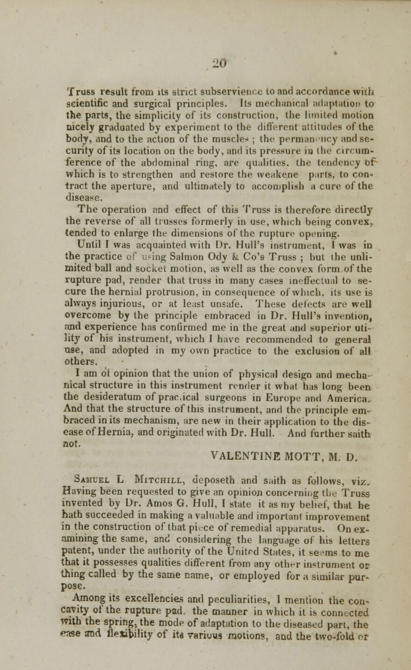 ■20 Truss result from its strict subservience to and accordance with scientific and surgical principles. Its mechanical adaptation to the parts, the simplicity of its construction, the limited motion nicely graduated by experiment to the different attitudes of the body, and to the action of the muscle- ; the permanency and se- curity of its location on the body, and its pressure in the circum- ference of the abdominal ring, are qualities, the tendency of which is to strengthen and restore the weakene parts, to con- tract the aperture, and ultimately to accomplish a cure of the disease. The operation and effect of this Truss is therefore directly the reverse of all trusses formerly in use, which being convex, tended to enlarge the dimensions of the rupture opening. Until I was acquainted with Dr. Hull's instrument, I was in the practice of using Salmon Ody k Co's Truss ; but the unli- mited ball and socket motion, as well as the convex form,of the rupture pad, render that truss in many cases ineffectual to se- cure the hernial protrusion, in consequence of which, its use is always injurious, or at least unsafe. These detects are well overcome by the principle embraced in Dr. Hull's invention, and experience has confirmed me in the great and superior uti- lity of his instrument, which I have recommended to general use, and adopted in my own practice to the exclusion of all others. I am of opinion that the union of physical design and media ntcal structure in this instrument render it what has long been the desideratum of pracical surgeons in Europe and America. And that the structure of this instrument, and the principle em- braced in its mechanism, are new in their application to the dis- ease of Hernia, and originated with Dr. Hull. And further saith not. VALENTINE MOTT, M. D. Samuel L Mitchill, deposeth and saith as follows, viz. Having been requested to give an opinioji concernii/g the Truss invented by Dr. Amos G. Hull, I state it as my belief, that he hath succeeded in making a valuable and important improvement in the construction of that pi, ce of remedial apparatus. On ex- amining the same, and considering the language of his letters patent, under the authority of the United States, it serins to me that it possesses qualities different from any other instrument or thing called by the same name, or employed for a similar pur- pose. Among its excellencies and peculiarities, 1 mention the con- cavity of the rupture pad. the manner in which it is connected with the spring, the mode of adaptation to the diseased part, the eme and flexibility of ita various motions, and the two-fold or