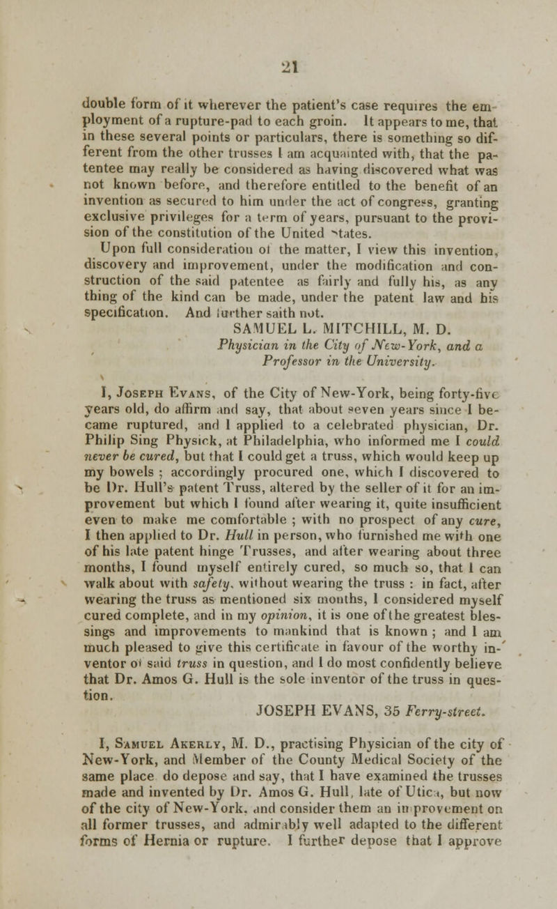 double form of it wherever the patient's case requires the em ployment of a rupture-pad to each groin. It appears to me, that in these several points or particulars, there is something so dif- ferent from the other trusses I am acquainted with, that the pa- tentee may really be considered as having discovered what was not known before, and therefore entitled to the benefit of an invention as secured to him under the act of congress, granting exclusive privileges for a t^rm of years, pursuant to the provi- sion of the constitution of the United Mates. Upon full consideration ol the matter, I view this invention, discovery and improvement, under the modification and con- struction of the said patentee as fairly and fully his, as any thing of the kind can be made, under the patent law and his specification. And further saith not. SAMUEL L. MITCHILL, M. D. Physician in the City of New-York, and a Professor in the University. I, Joseph Evans, of the City of New-York, being forty-live years old, do affirm and say, that about seven years since I be- came ruptured, and 1 applied to a celebrated physician, Dr. Philip Sing Physick, at Philadelphia, who informed me I could never be cured, but that I could get a truss, which would keep up my bowels ; accordingly procured one, which I discovered to be Dr. Hull's patent Truss, altered by the seller of it for an im- provement but which 1 found after wearing it, quite insufficient even to make me comfortable ; with no prospect of any cure, I then applied to Dr. Hull in person, who furnished me with one of his lute patent hinge Trusses, and after wearing about three months, I found myself entirely cured, so much so, that 1 can walk about with safety, without wearing the truss : in fact, after wearing the truss as mentioned six months, 1 considered myself cured complete, and in my opinion, it is one of the greatest bles- sings and improvements to mankind that is known ; and 1 am much pleased to give this certificate in favour of the worthy in- ventor o* said truss in question, and 1 do most confidently believe that Dr. Amos G. Hull is the sole inventor of the truss in ques- tion. JOSEPH EVANS, 35 Ferry-street. I, Samuel Akerly, M. D., practising Physician of the city of New-York, and Member of the County Medical Society of the same place do depose and say, that I have examined the trusses made and invented by Dr. Amos G. Hull, late of Utica, but now of the city of New-York, and consider them an improvement on all former trusses, and admiribly well adapted to the different forms of Hernia or rupture. I further depose that I approve