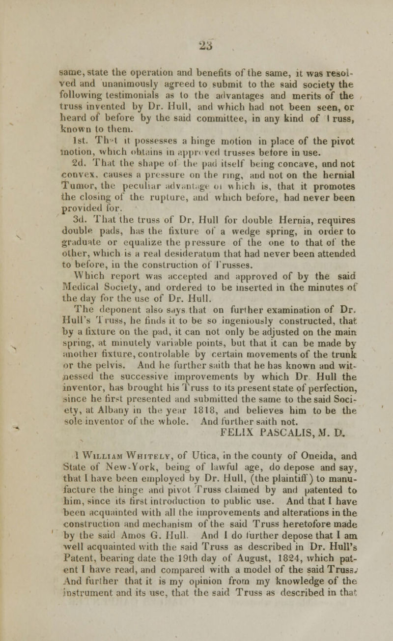 2* same, state the operation and benefits ofthe same, it was resoi ved and unanimously agreed to submit to the said society the following testimonials as to the advantages and merits of the truss invented by Dr. Hull, and which had not been seen, or heard of before by the said committee, in any kind of I russ, known to them. 1st. Th t it possesses a hinge motion in place of the pivot motion, which obtains in appn ved trusses before in use. 2d. That the shape of the pad itself being concave, and not convex, causes a pressure on the ring, and not on the hernial Tumor, the peculiar advantage 01 which is, that it promotes the closing of the rupture, and which beldre, had never been provided for. 3d. That the truss of Dr. Hull for double Hernia, requires double pads, has the fixture of a wedge spring, in order to graduate or equalize the pressure of the one to that of the other, which is a real desideratum that had never been attended to before, in the construction of Trusses. Which report was accepted and approved of by the said Medical Society, and ordered to be inserted in the minutes of the day for the use of Dr. Hull. The deponent also says that on further examination of Dr. Hull's '1 russ, he finds it to be so ingeniously constructed, that; by a fixture on the pad, it can not only be adjusted on the main spring, at minutely variable points, but that it can be made by anothei fixture, controlable by certain movements of the trunk or the pelvis. And he further saith that he has known and wit- nessed the successive improvements by which Dr Hull the inventor, has brought his Truss to its present state of perfection, since he first presented and submitted the same to the said Soci- ety, at Albany in the year 1818, and believes him to be the sole inventor ofthe whole. And further saith not. FELIX PASCALIS, M. D. 1 William Whitely, of Utica, in the county of Oneida, and State of New-York, being of lawful age, do depose and say, that I have been employed by Dr. Hull, (the plaintiff) to manu- facture the hinge and pivot Truss claimed by and patented to him, since its first introduction to public use. And that I have been acquainted with all the improvements and alterations in the construction and mechanism ofthe said Truss heretofore made by the said Amos G. Hull And I do further depose that I am well acquainted with the said Truss as described in Dr. Hull's Patent, bearing date the 19th day of August, 1824, which pat- ent I have read, and compared with a model of the said Truss; And further that it is my opinion from my knowledge of the instrument and its use, that the said Truss as described in that