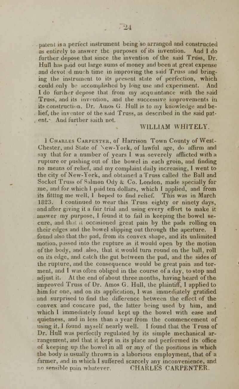 patent is a perfect instrument being so arranged and constructed as entirely to answer the purposes of its invention. And 1 do further depose that since the invention of the said Truss, Dr. Hull has paid out large sums of money and been at great expense and devot d much time in improving the said Truss and bring- ing the instrument to its present state of perfection, which could only be accomplished by long use and experiment. And I do furiher depose that from my acquaintance with the said Truss, and its invention, and the successive improvements iu its construction, Dr. Amos G. Hull is to my knowledge and be- lief, the inventor ot the said Truss, as described in the said pat- ent. And further saith not WILLIAM WHITELY. I Charles Carpenter, of Harrison Town County of West- Chester, and State of New-York, of lawful age, do affirm and say that for a number of years 1 was severely afflicted with a rupture or pushing out of the bowel in each groin, and finding no means of relief, and my complaint daily increasing, I went to the city of New-York, and obtained a Truss called the Ball and Socket Truss of Salmon Ody &. Co. London, made specially for me, and for which 1 paid ten dollars, which I applied, and from its fitttng me well, I hoped to find relief. This was in March 1823. 1 continued to wear this Truss eighty or ninety days, and after giving it a fair trial and using every effort to make it answer my purpose, I found it to fail in keeping the bowel se- cure, and that it occasioned great pain by the pads rolling on their edges and the bowel slipping out through the aperture. I found also that the pad, from its convex shape, and its unlimited motion, passed into the rupture as it would open by the motion of the body, and also, that it would turn round on the ball, roll on its edge, and catch the gut between the pad, and the sides of the rupture, and the consequence would be great pain and tor- ment, and I was often obliged in the course of a day, to stop and adjust it. At the end of about three months, having heard of the improved Truss of Dr. Amos G. Hull, the plaintiff, I applied to him for one, and on its application, 1 was immediately gratified and surprised to find the difference between the effect of the convex and concave pad, the latter being used by him, and which I immediately found kept up the bowel with ease and quietness, and in less than a year from the commencement of using it, I found myself nearly well. I found that the Truss of Dr. Hull was perfectly regulated by its simple mechanical ar- rangement, and that it kept in its place and performed its office of keeping up the bowel in all or any of the positions in which the body is usually thrown in a laborious employment, that of a farmer, and in which I suffered scarcely any inconvenience, and no sensible pain whatever. CHARLES CARPENTER.