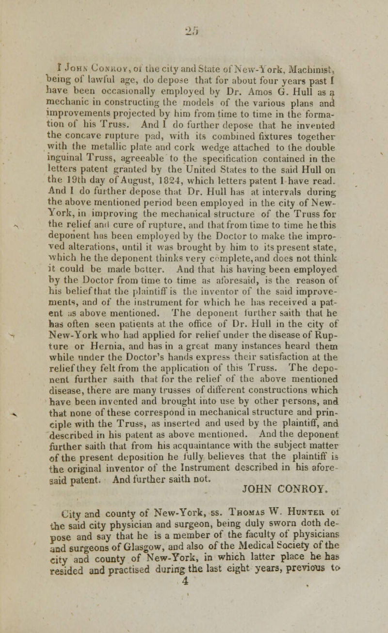 I John Conrov,o1 toe city and State of New-York, Machinist, being of lawful ago, do depose that for about four years past I have been occasionally employed by Dr. Amos G. Hull as a mechanic in constructing- the models of the various plans and improvements projected by him from time to time in the forma- tion of his Truss. And I do further depose that he invented the concave rupture pad, with its combined fixtures together with the metallic plate and cork wedge attached to the double inguinal Truss, agreeable to the specification contained in the letters patent granted by the United States to the said Hull on the 19th day of August, 1824, which letters patent I have read. And I do further depose that Dr. Hull has at intervals during the above mentioned period been employed in the city of New- York, in improving the mechanical structure of the Truss for the relief and cure of rupture, and that from time to time he this deponent has been employed by the Doctor to make the impro- ved alterations, until it was brought by him to its present state, which he the deponent thinks very complete,and does not think it could be made batter. And that his having been employed by the Doctor from time to time as aforesaid, is the reason of his belief that the plaintiff is the inventor of the said improve- ments, and of the instrument for which he has received a pat- ent as above mentioned. The deponent further saith that he has often seen patients at the office of Dr. Hull in the city of New-York who had applied for relief under the disease of Rup- ture or Hernia, and has in a great many instances heard them while under the Doctor's hands express their satisfaction at the relief they felt from the application of this Truss. The depo- nent further saith that for the relief of the above mentioned disease, there are many trusses of different constructions which have been invented and brought into use by other persons, and that none of these correspond in mechanical structure and prin- ciple with the Truss, as inserted and used by the plaintiff, and described in his patent as above mentioned. And the deponent further saith that from his acquaintance with the subject matter of the present deposition he fully believes that the plaintiff is the original inventor of the Instrument described in his afore said patent. And further saith not. JOHN CONROY. City and county of New-York, ss. Thomas W. Hunter ol the said city physician and surgeon, being duly sworn doth de- pose and say that he is a member of the faculty of physicians and 6urgeons of Glasgow, and also of the Medical Society of the city and county of New-York, in which latter place he has resided and practised during the last eight years, previous to 4
