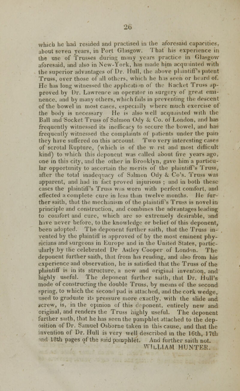 2b which he had resided and practised in the aforesaid capacities, about seven years, in Port Glasgow. That his experience in the use of Trusses during many years practice in Glasgow- aforesaid, and also in New-York, has made him acquainted with the superior advantages of Dr. Hull, the above plaintiff's patent Truss, over those of all others, which he has seen or heard of. Ho has long witnessed the application of the Kacket Truss ap- proved by Dr. Lawrence an operator in surgery of great emi- nence, and by many others, which fails in preventing the descent of the bowel in most cases, especially where much exerci>e ot the body is necessary He is also well acquainted with the Ball and Socket Truss of Salmon Ody & Co. of London, and has frequently witnessed its inefficacy to secure the bowel, and has frequently witnessed the complaints of patients under the pain they have suffered on this account. Two very interesting cases of scrotal Rupture, (which is of the w rst and most difficult kind) to which this deponent was called about five years ago, one in this city, and the other in Brooklyn, gave him a particu- lar opportunity to ascertain the merits of the plaintiff's Truss, after the total inadequacy of Salmon Ody &. Co's. Truss was apparent, and had in fact proved injurious ; and in both these cases the plaintiff's Truss was worn with perfect comfort, and effected a complete cure in less than twelve months. He fur- ther sailh, that the mechanism of the plaintiff's Truss is novel in principle and construction, and combines the advantages leading to comfort and cure, which arc so extremely desirable, and have never before, to the knowledge or belief of this deponent, been adopted. The deponent further saith, that the Truss in- vented by the plaintiff is approved of by the most eminent phy- sicians and surgeons in Europe and in the United States, partic- ularly by the celebrated Dr Astley Cooper of London. The deponent further saith, that from his reading, and also from his experience and observation, he is satisfied that the Truss of the plaintiff is in its structure, a new and original invention,, and highly useful. The deponent further saith, that Dr. Hull's mode of constructing the double Truss, by means of the second spring, to which the second pad is attached, and the cork wedge, used to graduate its pressure more exactly, with the slide and screw, is, in the opinion of this deponent, entirely new and original, and renders the Truss highly useful. The deponent further saith, that he has seen the pamphlet attached to the dep- osition of Dr. Samuel Osborne taken in this cause, and that the invention of Dr. Hull is very well described in the 16th, 17th and 18th pages of the said pamphlet. And further saith not. WILLIAM HUNTER.