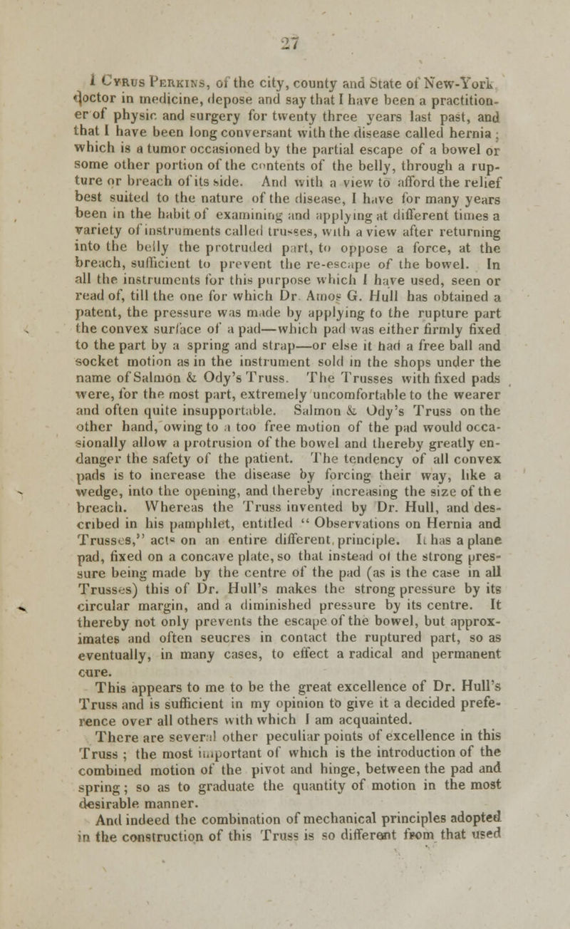 I Cyrus Perkins, 01 the city, county and btate of New-York •joctor in medicine, depose and say that I have been a practition- er of physic and surgery for twenty three years last past, and that I have been long conversant with the disease called hernia : which is a tumor occasioned by the partial escape of a bowel or some other portion of the contents of the belly, through a rup- ture or breach of its side. And with a view to afford the relief best suited to the nature of the disease, I have for many years been in the habit of examining and applying at different times a variety of instruments called trusses, with a view after returning into the belly the protruded part, to oppose a force, at the breach, sufficient to prevent the re-escape of the bowel. In all the instruments for this purpose which 1 have used, seen or read of, till the one for which Dr Amoe G. Hull has obtained a patent, the pressure was made by applying to the rupture part the convex surface of a pad—which pad was either firmly fixed to the part by a spring and strap—or else it had a free ball and socket motion as in the instrument sold in the shops under the name of Salmon & Ody's Truss. The Trusses with fixed pads were, for the most part, extremely uncomfortable to the wearer and often quite insupportable. Salmon & Ody's Truss on the other hand, owing to a too free motion of the pad would occa- sionally allow a protrusion of the bowel and thereby greatly en- danger the safety of the patient. The tendency of all convex pads is to increase the disease by forcing their way, like a wedge, into the opening, and thereby increasing the size of the breach. Whereas the Truss invented by Dr. Hull, and des- cribed in his pamphlet, entitled  Observations on Hernia and Trusses, act« on an entire different, principle. 1t has a plane pad, fixed on a concave plate, so that instead ol the strong pres- sure being made by the centre of the pad (as is the case in all Trusses) this of Dr. Hull's makes the strong pressure by its circular margin, and a diminished pressure by its centre. It thereby not only prevents the escape of the bowel, but approx- imates and often seucres in contact the ruptured part, so as eventually, in many cases, to effect a radical and permanent cure. This appears to me to be the great excellence of Dr. Hull's Truss and is sufficient in my opinion to give it a decided prefe- rence over all others with which I am acquainted. There are sever;*! other peculiar points of excellence in this Truss ; the most important of which is the introduction of the combined motion of the pivot and hinge, between the pad and spring; so as to graduate the quantity of motion in the most diesirable manner. And indeed the combination of mechanical principles adopted in the construction of this Truss is so different firom that used