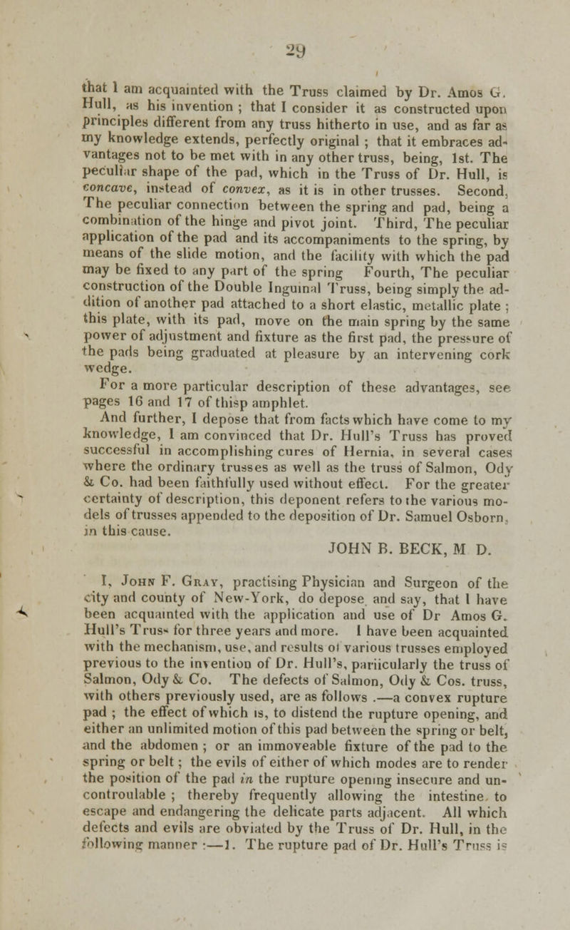 that 1 am acquainted with the Truss claimed by Dr. Amos G. Hull, us his invention ; that I consider it as constructed upon principles different from any truss hitherto in use, and as far as my knowledge extends, perfectly original ; that it embraces ad- vantages not to be met with in any other truss, being, 1st. The peculiar shape of the pad, which in the Truss of Dr. Hull, is concave, instead of convex, as it is in other trusses. Second, The peculiar connection between the spring and pad, being a combination of the hinge and pivot joint. Third, The peculiar application of the pad and its accompaniments to the spring, by means of the slide motion, and the facility with which the pad may be fixed to any part of the spring Fourth, The peculiar construction of the Double Inguinal Truss, being simply the ad- dition of another pad attached to a short elastic, metallic plate ; this plate, with its pad, move on the main spring by the same, power of adjustment and fixture as the first pad, the pressure of the pads being graduated at pleasure by an intervening cork wedge. For a more particular description of these advantages, see pages 16 and 17 of thisp amphlet. And further, I depose that from facts which have come to my knowledge, 1 am convinced that Dr. Hull's Truss has proved successful in accomplishing cures of Hernia, in several cases where the ordinary trusses as well as the truss of Salmon, Ody &. Co. had been faithfully used without effect. For the greater certainty of description, this deponent refers to the various mo- dels of trusses appended to the deposition of Dr. Samuel Osborn. m this cause. JOHN B. BECK, M D. I, John F. Gray, practising Physician and Surgeon of the city and county of New-York, do depose, and say, that 1 have ■^ been acquainted with the application and use of Dr Amos 6. Hull's Trus* for three years and more. I have been acquainted with the mechanism, use, and results ol various trusses employed previous to the indention of Dr. Hull's, pariicularly the truss of Salmon, Ody &, Co. The defects of Salmon, Ody &, Cos. truss, with others previously used, are as follows .—a convex rupture pad ; the effect of which is, to distend the rupture opening, and either an unlimited motion of this pad between the spring or belt, and the abdomen ; or an immoveable fixture of the pad to the spring or belt; the evils of either of which modes are to render the position of the pad in the rupture opening insecure and un- controulable ; thereby frequently allowing the intestine to escape and endangering the delicate parts adjacent. All which defects and evils are obviated by the Truss of Dr. Hull, in the following manner •—1. The rupture pad of Dr. Hull's Truss i?