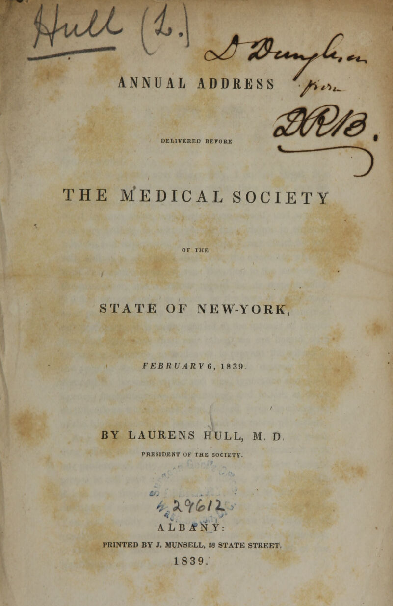 ^JbL [V. c>/jfCb**^Mr4 **-, ANNUAL ADDRESS DELIVERED BEFORE THE MEDICAL SOCIETY STATE OF NEW-YORK, FEBRUAR Y 6, 1839. BY LAURENS HULL, M. D PRESIDENT OF THE SOCIETV. ALBANY: PRINTED BY J. MUN3ELL, 53 STATE STREET, 1839.