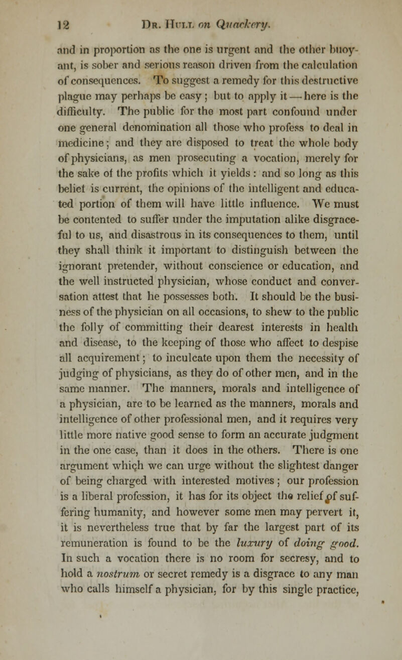 mid in proportion ns the one is urgent and the other buoy ant, is sober and serious reason driven from the calculation of consequences. To suggest a remedy for this destructive plague may perhaps be easy ; but to apply it — here is the difficulty. The public for tho most part confound under one general denomination all those who profess to deal in medicine; and they are disposed to treat the whole body of physicians, as men prosecuting a vocation, merely for the sake of the profits which it yields : and so long as this belief is current, the opinions of the intelligent and educa- ted portion of them will have little influence. We must be contented to suffer under the imputation alike disgrace- ful to us, and disastrous in its consequences to them, until they shall think it important to distinguish between the ignorant pretender, without conscience or education, and the well instructed physician, whose conduct and conver- sation attest that he possesses both. It should be the busi- ness of the physician on all occasions, to shew to the public the folly of committing their dearest interests in health and disease, to the keeping of those who affect to despise all acquirement; to inculcate upon them the necessity of judging of physicians, as they do of other men, and in the same manner. The manners, morals and intelligence of a physician, are to be learned as the manners, morals and intelligence of other professional men, and it requires very little more native good sense to form an accurate judgment in the one case, than it does in the others. There is one argument which we can urge without the slightest danger of being charged with interested motives ; our profession is a liberal profession, it has for its object the relief ^f suf- fering humanity, and however some men may pervert it, it is nevertheless true that by far the largest part of its remuneration is found to be the luxury of doing good. In such a vocation there is no room for sccresy, and to hold a nostrum, or secret remedy is a disgrace to any man who calls himself a physician, for by this single practice,