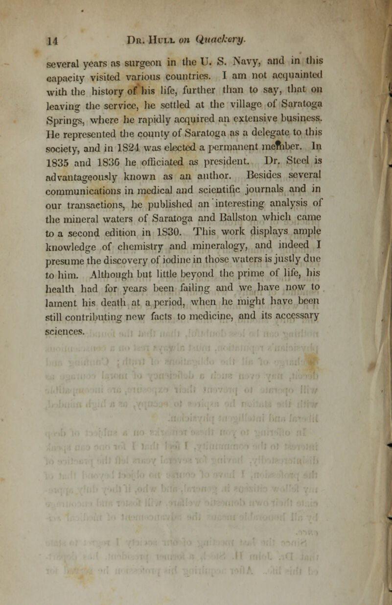 several years as surgeon in the U. S. Navy, and in this capacity visited various countries. I am not acquainted with the history of his life, further than to say, that on leaving the service, he settled at the village of Saratoga Springs, where he rapidly acquired an extensive business. lie represented the county of Saratoga as a delegate to this society, and in 1S24 was elected a permanent mefhber. In 1835 and 183G he officiated as president. Dr. Steel is advantageously known as an author. Besides several communications in medical and scientific journals and in our transactions, he published an interesting analysis of the mineral waters of Saratoga and Ballston which came to a second edition in 1S30. This work displays ample knowledge of chemistry and mineralogy, and indeed I presume the discovery of iodine in those waters is justly due to him. Although but little beyond the prime of life, his health had for years been failing and we have now to lament his death at a period, when he might have been still contributing new facts to medicine, and its accessary sciences.