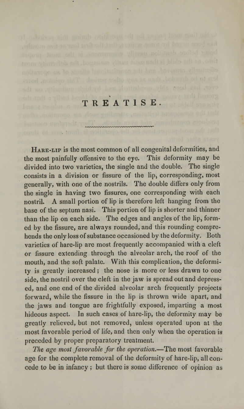 TREATISE. Hare-lip is the most common of all congenital deformities, and the most painfully offensive to the eye. This deformity may be divided into two varieties, the single and the double. The single consists in a division or fissure of the lip, corresponding, most generally, with one of the nostrils. The double differs only from the single in having two fissures, one corresponding with each nostril. A small portion of lip is therefore left hanging from the base of the septum nasi. This portion of lip is shorter and thinner than the lip on each side. The edges and angles of the lip, form- ed by the fissure, are always rounded, and this rounding compre- hends the only loss of substance occasioned by the deformity. Both varieties of hare-lip are most frequently accompanied with a cleft or fissure extending through the alveolar arch, the roof of the mouth, and the soft palate. With this complication, the deformi- ty is greatly increased; the nose is more or less drawn to one side, the nostril over the cleft in the jaw is spread out and depress- ed, and one end of the divided alveolar arch frequently projects forward, while the fissure in the lip is thrown wide apart, and the jaws and tongue are frightfully exposed, imparting a most hideous aspect. In such cases of hare-lip, the deformity may be greatly relieved, but not removed, unless operated upon at the most favorable period of life, and then only when the operation is preceded by proper preparatory treatment. The age most favorable for the operation.—The most favorable age for the complete removal of the deformity of hare-lip, all con- cede to be in infancy ; but there is some difference of opinion as