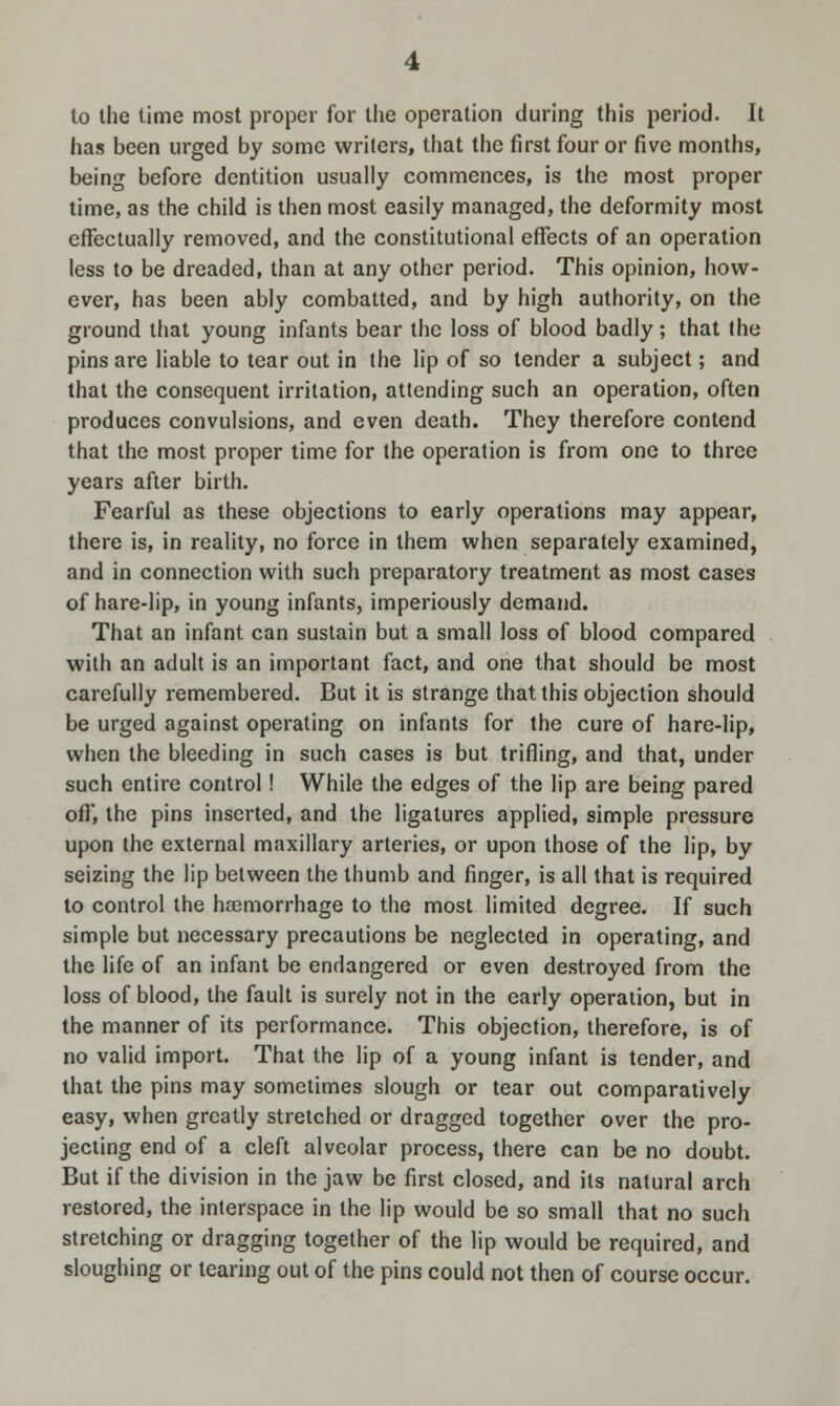 to the time most proper for the operation during this period. It has been urged by some writers, that the first four or five months, being before dentition usually commences, is the most proper time, as the child is then most easily managed, the deformity most effectually removed, and the constitutional effects of an operation less to be dreaded, than at any other period. This opinion, how- ever, has been ably combatted, and by high authority, on the ground that young infants bear the loss of blood badly; that the pins are liable to tear out in the lip of so tender a subject; and that the consequent irritation, attending such an operation, often produces convulsions, and even death. They therefore contend that the most proper time for the operation is from one to three years after birth. Fearful as these objections to early operations may appear, there is, in reality, no force in them when separately examined, and in connection with such preparatory treatment as most cases of hare-lip, in young infants, imperiously demand. That an infant can sustain but a small loss of blood compared with an adult is an important fact, and one that should be most carefully remembered. But it is strange that this objection should be urged against operating on infants for the cure of hare-lip, when the bleeding in such cases is but trifling, and that, under such entire control ! While the edges of the lip are being pared off, the pins inserted, and the ligatures applied, simple pressure upon the external maxillary arteries, or upon those of the lip, by seizing the lip between the thumb and finger, is all that is required to control the haemorrhage to the most limited degree. If such simple but necessary precautions be neglected in operating, and the life of an infant be endangered or even destroyed from the loss of blood, the fault is surely not in the early operation, but in the manner of its performance. This objection, therefore, is of no valid import. That the lip of a young infant is tender, and that the pins may sometimes slough or tear out comparatively easy, when greatly stretched or dragged together over the pro- jecting end of a cleft alveolar process, there can be no doubt. But if the division in the jaw be first closed, and its natural arch restored, the interspace in the lip would be so small that no such stretching or dragging together of the lip would be required, and sloughing or tearing out of the pins could not then of course occur.