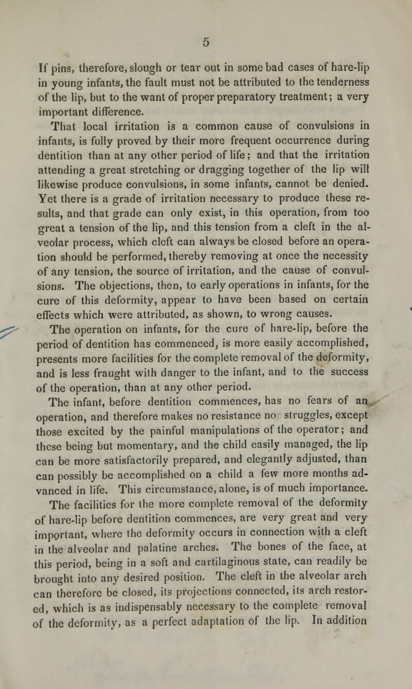 If pins, therefore, slough or tear out in some bad cases of hare-lip in young infants, the fault must not be attributed to the tenderness of the lip, but to the want of proper preparatory treatment; a very important difference. That local irritation is a common cause of convulsions in infants, is fully proved by their more frequent occurrence during dentition than at any other period of life; and that the irritation attending a great stretching or dragging together of the lip will likewise produce convulsions, in some infants, cannot be denied. Yet there is a grade of irritation necessary to produce these re- sults, and that grade can only exist, in this operation, from too great a tension of the lip, and this tension from a cleft in the al- veolar process, which cleft can always be closed before an opera- tion should be performed, thereby removing at once the necessity of any tension, the source of irritation, and the cause of convul- sions. The objections, then, to early operations in infants, for the cure of this deformity, appear to have been based on certain effects which were attributed, as shown, to wrong causes. The operation on infants, for the cure of hare-lip, before the period of dentition has commenced, is more easily accomplished, presents more facilities for the complete removal of the deformity, and is less fraught with danger to the infant, and to the success of the operation, than at any other period. The infant, before dentition commences, has no fears of an operation, and therefore makes no resistance no struggles, except those excited by the painful manipulations of the operator; and these being but momentary, and the child easily managed, the lip can be more satisfactorily prepared, and elegantly adjusted, than can possibly be accomplished on a child a few more months ad- vanced in life. This circumstance, alone, is of much importance. The facilities for the more complete removal of the deformity of hare-lip before dentition commences, are very great and very important, where the deformity occurs in connection with a cleft in the alveolar and palatine arches. The bones of the face, at this period, being in a soft and cartilaginous state, can readily be brought into any desired position. The cleft in the alveolar arch can therefore be closed, its projections connected, its arch restor- ed, which is as indispensably necessary to the complete removal of the deformity, as a perfect adaptation of the lip. In addition