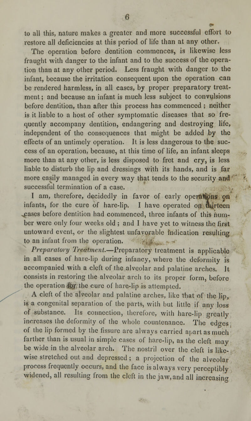 to all this, nature makes a greater and more successful effort to restore all deficiencies at this period of life than at any other. The operation before dentition commences, is likewise less fraught with danger to the infant and to the success of the opera- tion than at any other period. Less fraught with danger to the infant, because the irritation consequent upon the operation can be rendered harmless, in all cases, by proper preparatory treat- ment ; and because an infant is much less subject to convulsions before dentition, than after this process has commenced ; neither is it liable to a host of other symptomatic diseases that so fre- quently accompany dentition, endangering and destroying life, independent of the consequences that might be added by the effects of an untimely operation. It is less dangerous to the suc- cess of an operation, because, at this time of life, an infant sleeps more than at any oilier, is less disposed to fret and cry, is less liable to disturb the lip and dressings with its hands, and is far more easily managed in every way that tends to the security and successful termination of a case. I am, therefore, decidedly in favor of early operftlfcpns on infants, for the cure of hare-lip. I have operated on mirteen ,pases before dentition had commenced, three infants of this num- ber were only four weeks old ; and I have yet to witness the first untoward event, or the slightest unfavorable indication resulting to an infant from the operation. Preparatory Treatment.—Preparatory treatment is applicable in all cases of hare-lip during infancy, where the deformity is accompanied with a cleft of the alveolar and palatine arches. It consists in restoring the alveolar arch to its proper form, before the operation 4?T the cure of hare-lip is attempted. A cleft of the alveolar and palatine arches, like that of the lip, is a congenital separation of the parts, with but little if anv loss of substance. Its connection, therefore, with hare-lip greatly increases the deformity of the whole countenance. The edo-cs of the lip formed by the fissure are always carried apart as much farther than is usual in simple cases of hare-lip, as the cleft may be wide in the alveolar arch. The nostril over the cleft is like- wise stretched out and depressed; a projection of the alveolar process frequently occurs, and the face is always very perceptibly widened, all resulting from the cleft in the jaw, and all increasing