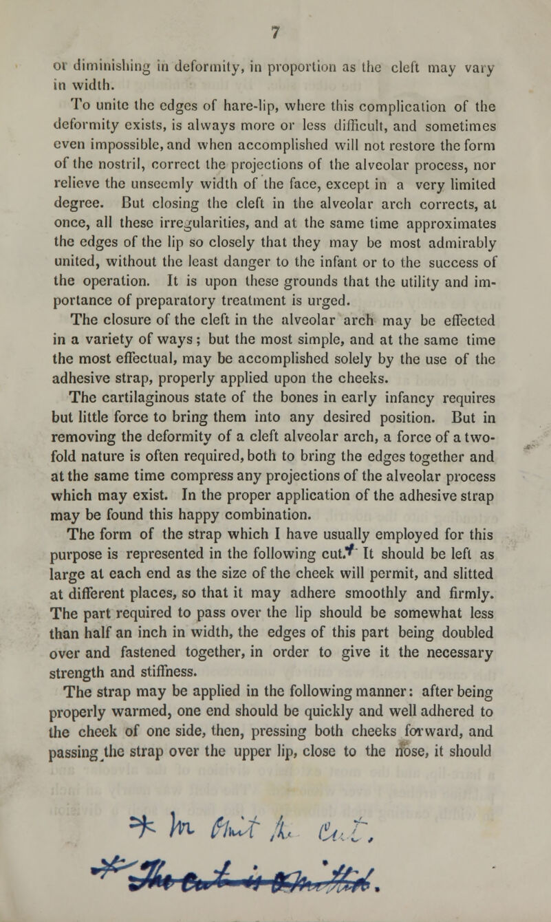 oi diminishing in deformity, in proportion as the cleft may vary in width. To unite the edges of hare-lip, where this complication of the deformity exists, is always more or less difficult, and sometimes even impossible, and when accomplished will not restore the form of the nostril, correct the projections of the alveolar process, nor relieve the unseemly width of the face, except in a very limited degree. But closing the cleft in the alveolar arch corrects, at once, all these irregularities, and at the same time approximates the edges of the lip so closely that they may be most admirably united, without the least danger to the infant or to the success of the operation. It is upon these grounds that the utility and im- portance of preparatory treatment is urged. The closure of the cleft in the alveolar arch may be effected in a variety of ways; but the most simple, and at the same time the most effectual, may be accomplished solely by the use of the adhesive strap, properly applied upon the cheeks. The cartilaginous state of the bones in early infancy requires but little force to bring them into any desired position. But in removing the deformity of a cleft alveolar arch, a force of a two- fold nature is often required, both to bring the edges together and at the same time compress any projections of the alveolar process which may exist. In the proper application of the adhesive strap may be found this happy combination. The form of the strap which I have usually employed for this purpose is represented in the following cut.^ It should be left as large at each end as the size of the cheek will permit, and slitted at different places, so that it may adhere smoothly and firmly. The part required to pass over the lip should be somewhat less than half an inch in width, the edges of this part being doubled over and fastened together, in order to give it the necessary strength and stiffness. The strap may be applied in the following manner: after being properly warmed, one end should be quickly and well adhered to the check of one side, then, pressing both cheeks forward, and passing the strap over the upper lip, close to the rfose, it should