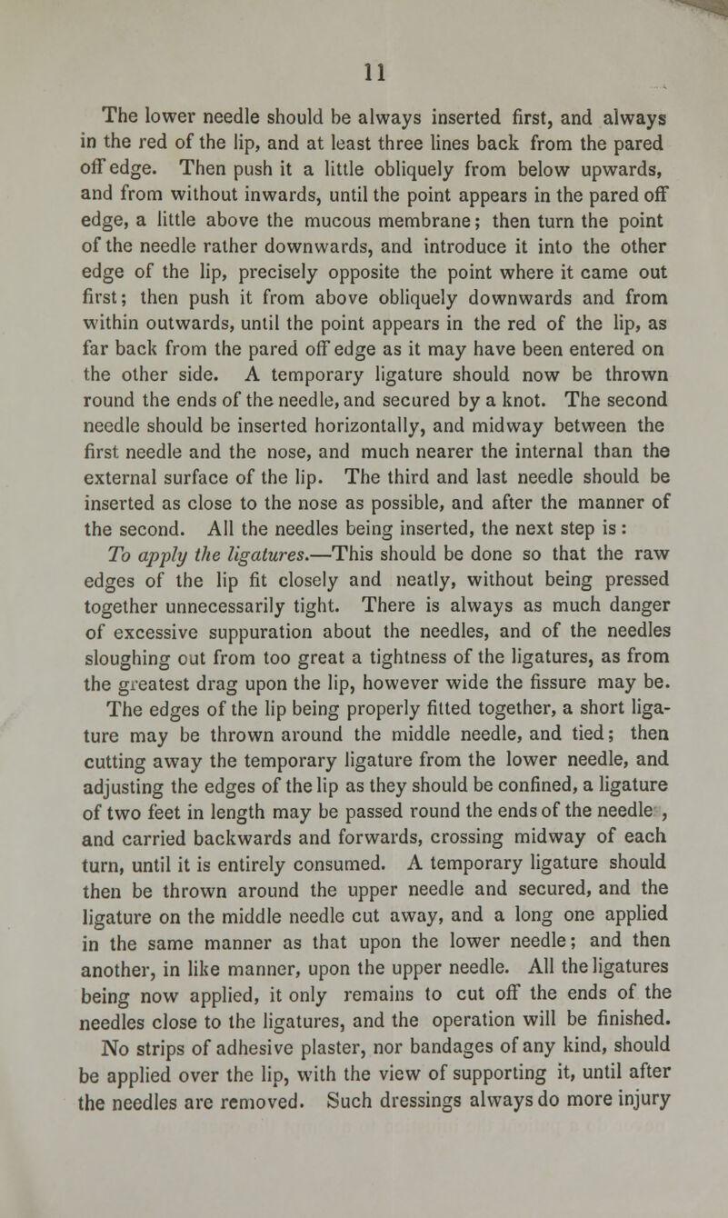 The lower needle should be always inserted first, and always in the red of the lip, and at least three lines back from the pared off edge. Then push it a little obliquely from below upwards, and from without inwards, until the point appears in the pared off edge, a little above the mucous membrane; then turn the point of the needle rather downwards, and introduce it into the other edge of the lip, precisely opposite the point where it came out first; then push it from above obliquely downwards and from within outwards, until the point appears in the red of the lip, as far back from the pared off edge as it may have been entered on the other side. A temporary ligature should now be thrown round the ends of the needle, and secured by a knot. The second needle should be inserted horizontally, and midway between the first needle and the nose, and much nearer the internal than the external surface of the lip. The third and last needle should be inserted as close to the nose as possible, and after the manner of the second. All the needles being inserted, the next step is: To apply the ligatures.—This should be done so that the raw edges of the lip fit closely and neatly, without being pressed together unnecessarily tight. There is always as much danger of excessive suppuration about the needles, and of the needles sloughing out from too great a tightness of the ligatures, as from the greatest drag upon the lip, however wide the fissure may be. The edges of the lip being properly fitted together, a short liga- ture may be thrown around the middle needle, and tied; then cutting away the temporary ligature from the lower needle, and adjusting the edges of the lip as they should be confined, a ligature of two feet in length may be passed round the ends of the needle , and carried backwards and forwards, crossing midway of each turn, until it is entirely consumed. A temporary ligature should then be thrown around the upper needle and secured, and the ligature on the middle needle cut away, and a long one applied in the same manner as that upon the lower needle; and then another, in like manner, upon the upper needle. All the ligatures being now applied, it only remains to cut off the ends of the needles close to the ligatures, and the operation will be finished. No strips of adhesive plaster, nor bandages of any kind, should be applied over the lip, with the view of supporting it, until after the needles are removed. Such dressings always do more injury
