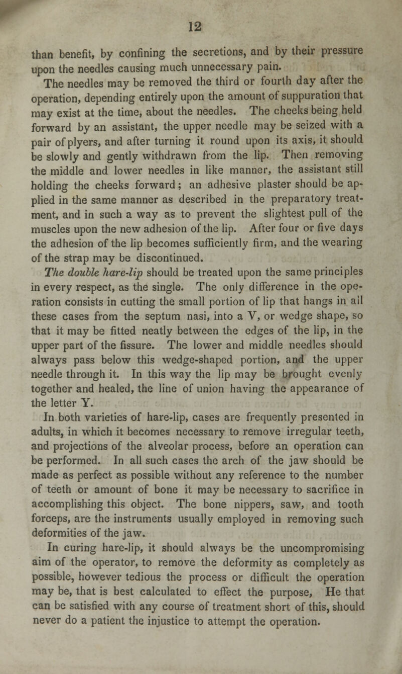 than benefit, by confining the secretions, and by their pressure upon the needles causing much unnecessary pain. The needles may be removed the third or fourth day after the operation, depending entirely upon the amount of suppuration that may exist at the time, about the needles. The cheeks being held forward by an assistant, the upper needle may be seized with a pair of plyers, and after turning it round upon its axis, it should be slowly and gently withdrawn from the lip. Then removing the middle and lower needles in like manner, the assistant still holding the cheeks forward; an adhesive plaster should be ap- plied in the same manner as described in the preparatory treat- ment, and in such a way as to prevent the slightest pull of the muscles upon the new adhesion of the lip. After four or five days the adhesion of the lip becomes sufficiently firm, and the wearing of the strap may be discontinued. The double hare-lip should be treated upon the same principles in every respect, as the single. The only difference in the ope- ration consists in cutting the small portion of lip that hangs in ail these cases from the septum nasi, into a V, or wedge shape, so that it may be fitted neatly between the edges of the lip, in the upper part of the fissure. The lower and middle needles should always pass below this wedge-shaped portion, and the upper needle through it. In this way the lip may be brought evenly together and healed, the line of union having the appearance of the letter Y. In both varieties of hare-lip, cases are frequently presented in adults, in which it becomes necessary to remove irregular teeth, and projections of the alveolar process, before an operation can be performed. In all such cases the arch of the jaw should be made as perfect as possible without any reference to the number of teeth or amount of bone it may be necessary to sacrifice in accomplishing this object. The bone nippers, saw, and tooth forceps, are the instruments usually employed in removing such deformities of the jaw. In curing hare-lip, it should always be the uncompromising aim of the operator, to remove the deformity as completely as possible, however tedious the process or difficult the operation may be, that is best calculated to effect the purpose, He that can be satisfied with any course of treatment short of this, should never do a patient the injustice to attempt the operation.