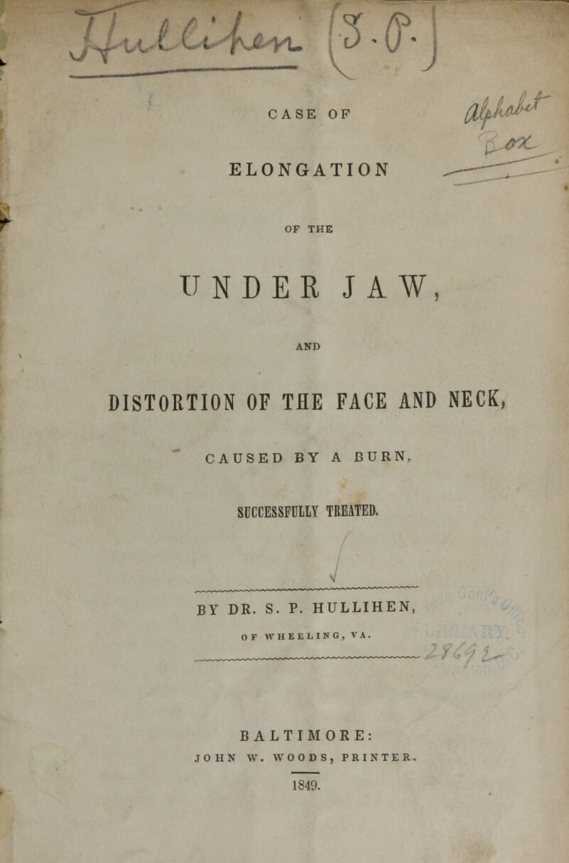 v/r ^ 2# J CASE OF ELONGATION OF THE UNDER JAW, AND DISTORTION OF THE FACE AND NECK, CAUSED BY A BURN, SUCCESSFULLY TREATED. BY DR. S. P. HULLIHEN, OF WHEELING, VA. BALTIMORE: JOHN W. WOODS, PRINTER. 1849.