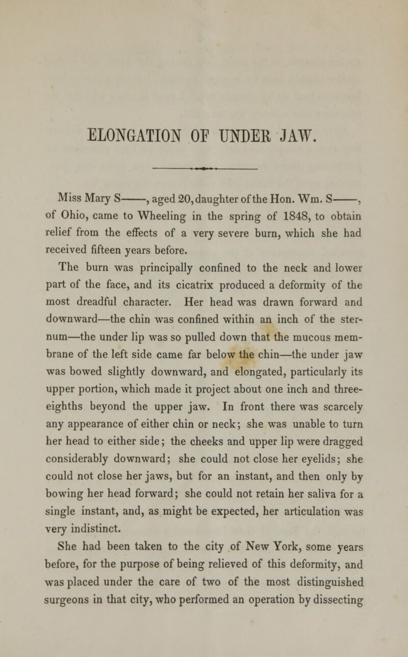 ELONGATION OF UNDER JAW. Miss Mary S , aged 20, daughter of the Hon. Wni. S , of Ohio, came to Wheeling in the spring of 1848, to obtain relief from the effects of a very severe burn, which she had received fifteen years before. The burn was principally confined to the neck and lower part of the face, and its cicatrix produced a deformity of the most dreadful character. Her head was drawn forward and downward—the chin was confined within an inch of the ster- num—the under lip was so pulled down that the mucous mem- brane of the left side came far below the chin—the under jaw was bowed slightly downward, and elongated, particularly its upper portion, which made it project about one inch and three- eighths beyond the upper jaw. In front there was scarcely any appearance of either chin or neck; she was unable to turn her head to either side; the cheeks and upper lip were dragged considerably downward; she could not close her eyelids; she could not close her jaws, but for an instant, and then only by bowing her head forward; she could not retain her saliva for a single instant, and, as might be expected, her articulation was very indistinct. She had been taken to the city of New York, some years before, for the purpose of being relieved of this deformity, and was placed under the care of two of the most distinguished surgeons in that city, who performed an operation by dissecting