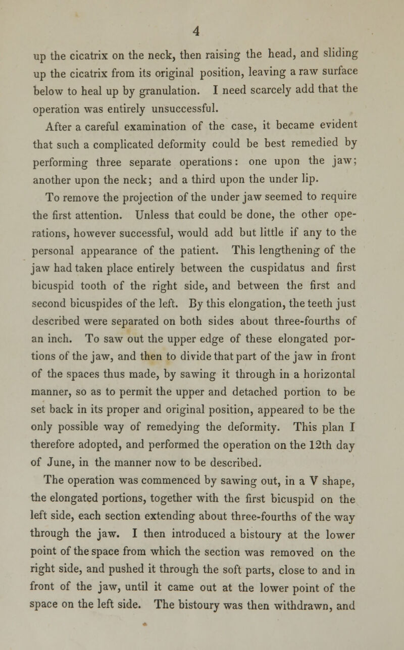 up the cicatrix on the neck, then raising the head, and sliding up the cicatrix from its original position, leaving a raw surface below to heal up by granulation. I need scarcely add that the operation was entirely unsuccessful. After a careful examination of the case, it became evident that such a complicated deformity could be best remedied by performing three separate operations: one upon the jaw; another upon the neck; and a third upon the under lip. To remove the projection of the under jaw seemed to require the first attention. Unless that could be done, the other ope- rations, however successful, would add but little if any to the personal appearance of the patient. This lengthening of the jaw had taken place entirely between the cuspidatus and first bicuspid tooth of the right side, and between the first and second bicuspides of the left. By this elongation, the teeth just described were separated on both sides about three-fourths of an inch. To saw out the upper edge of these elongated por- tions of the jaw, and then to divide that part of the jaw in front of the spaces thus made, by sawing it through in a horizontal manner, so as to permit the upper and detached portion to be set back in its proper and original position, appeared to be the only possible way of remedying the deformity. This plan I therefore adopted, and performed the operation on the 12th day of June, in the manner now to be described. The operation was commenced by sawing out, in a V shape, the elongated portions, together with the first bicuspid on the left side, each section extending about three-fourths of the way through the jaw. I then introduced a bistoury at the lower point of the space from which the section was removed on the right side, and pushed it through the soft parts, close to and in front of the jaw, until it came out at the lower point of the space on the left side. The bistoury was then withdrawn, and