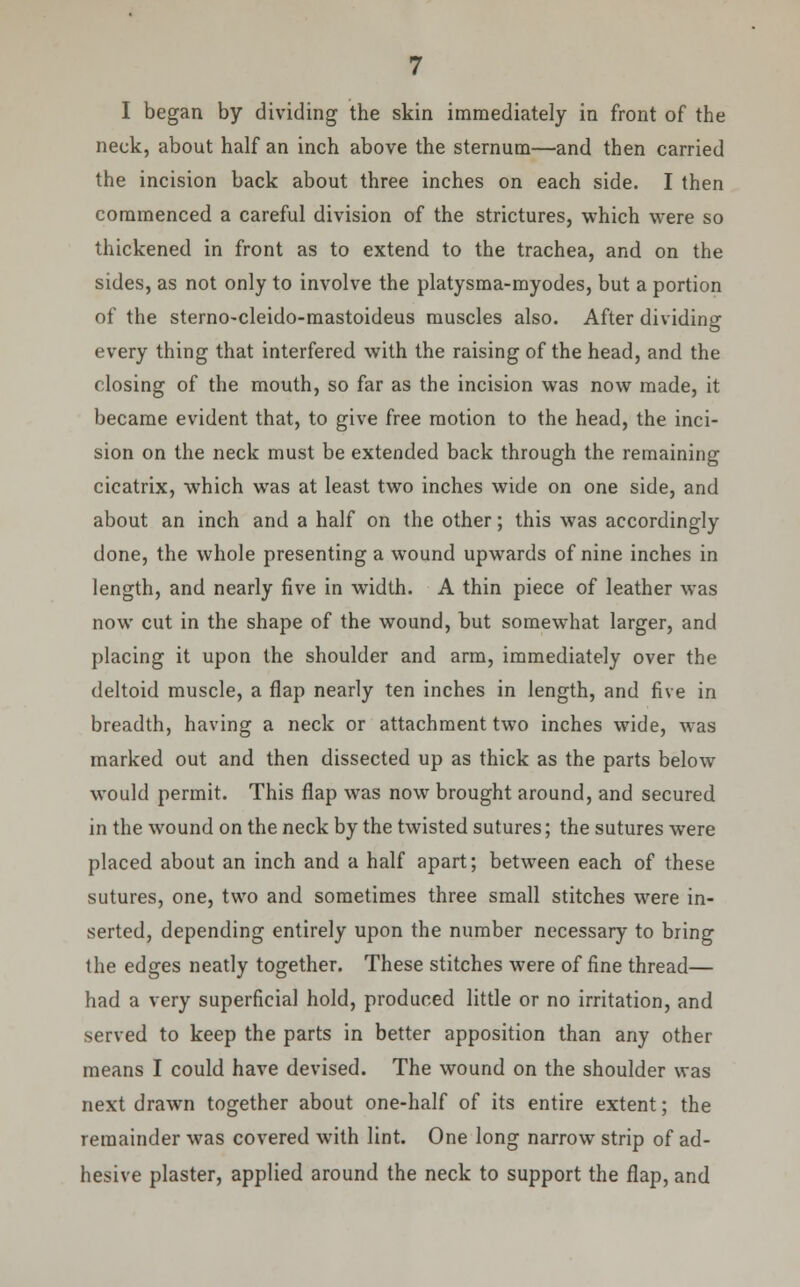 I began by dividing the skin immediately in front of the neck, about half an inch above the sternum—and then carried the incision back about three inches on each side. I then commenced a careful division of the strictures, which were so thickened in front as to extend to the trachea, and on the sides, as not only to involve the platysma-myodes, but a portion of the sterno-cleido-mastoideus muscles also. After dividing every thing that interfered with the raising of the head, and the closing of the mouth, so far as the incision was now made, it became evident that, to give free motion to the head, the inci- sion on the neck must be extended back through the remaining cicatrix, which was at least two inches wide on one side, and about an inch and a half on the other; this was accordingly done, the whole presenting a wound upwards of nine inches in length, and nearly five in width. A thin piece of leather was now cut in the shape of the wound, but somewhat larger, and placing it upon the shoulder and arm, immediately over the deltoid muscle, a flap nearly ten inches in length, and five in breadth, having a neck or attachment two inches wide, was marked out and then dissected up as thick as the parts below would permit. This flap was now brought around, and secured in the wound on the neck by the twisted sutures; the sutures were placed about an inch and a half apart; between each of these sutures, one, two and sometimes three small stitches were in- serted, depending entirely upon the number necessary to bring the edges neatly together. These stitches were of fine thread— had a very superficial hold, produced little or no irritation, and served to keep the parts in better apposition than any other means I could have devised. The wound on the shoulder was next drawn together about one-half of its entire extent; the remainder was covered with lint. One long narrow strip of ad- hesive plaster, applied around the neck to support the flap, and