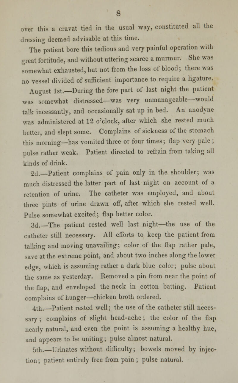 over this a cravat tied in the usual way, constituted all the dressing deemed advisable at this time. The patient bore this tedious and very painful operation with great fortitude, and without uttering scarce a murmur. She was somewhat exhausted, but not from the loss of blood; there was no vessel divided of sufficient importance to require a ligature. August 1st.—During the fore part of last night the patient was somewhat distressed—was very unmanageable—would talk incessantly, and occasionally sat up in bed. An anodyne was administered at 12 o'clock, after which she rested much better, and slept some. Complains of sickness of the stomach this morning—has vomited three or four times; flap very pale ; pulse rather weak. Patient directed to refrain from taking all kinds of drink. 2d.—Patient complains of pain only in the shoulder; was much distressed the latter part of last night on account of a retention of urine. The catheter was employed, and about three pints of urine drawn off, after which she rested well. Pulse somewhat excited; flap better color. 3d.—The patient rested well last night—the use of the catheter still necessary. All efforts to keep the patient from talking and moving unavailing; color of the flap rather pale, save at the extreme point, and about two inches along the lower edge, which is assuming rather a dark blue color; pulse about the same as yesterday. Removed a pin from near the point of the flap, and enveloped the neck in cotton batting. Patient complains of hunger—chicken broth ordered. 4th.—Patient rested well; the use of the catheter still neces- sary ; complains of slight head-ache; the color of the flap nearly natural, and even the point is assuming a healthy hue, and appears to be uniting; pulse almost natural. 5th.—Urinates without difficulty; bowels moved by injec- tion; patient entirely free from pain ; pulse natural.
