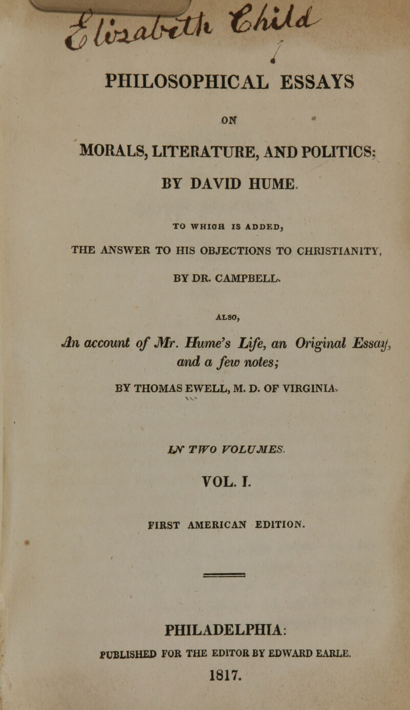 4 PHILOSOPHICAL ESSAYS ON MORALS, LITERATURE, AND POLITICS; BY DAVID HUME TO WHICH IS ADDED, THE ANSWER TO HIS OBJECTIONS TO CHRISTIANITY, BY DR. CAMPBELL, ALSO, An account of Mr. Hume's Life, an Original Essay, and a few notes; BY THOMAS EWELL, M. D. OF VIRGINIA. Uf TWO VOLUMES. VOL. I. FIRST AMERICAN EDITION. PHILADELPHIA: PUBLISHED FOR THE EDITOR BY EDWARD EARLE. 1817.