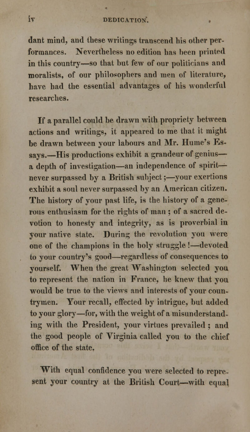 dant mind, and these writings transcend his other per- formances. Nevertheless no edition has been printed in this country—so that but few of our politicians and moralists, of our philosophers and men of literature, have had the essential advantages of his wonderful researches. If a parallel could be drawn with propriety between actions and writings, it appeared to me that it might be drawn between your labours and Mr. Hume's Es- says.—His productions exhibit a grandeur of genius— a depth of investigation—an independence of spirit- never surpassed by a British subject;—your exertions exhibit a soul never surpassed by an American citizen. The history of your past life, is the history of a gene- rous enthusiasm for the rights of man ; of a sacred de- votion to honesty and integrity, as is proverbial in your native state. During the revolution you were one of the champions in the holy struggle !—devoted to your country's good—regardless of consequences to yourself. When the great Washington selected you to represent the nation in France, he knew that you would be true to the views and interests of your coun- trymen. Your recall, effected by intrigue, but added to your glory—for, with the weight of a misunderstand- ing with the President, your virtues prevailed ; and the good people of Virginia called you to the chief office of the state. With equal confidence you were selected to repre- sent your country at the British Court—with equal