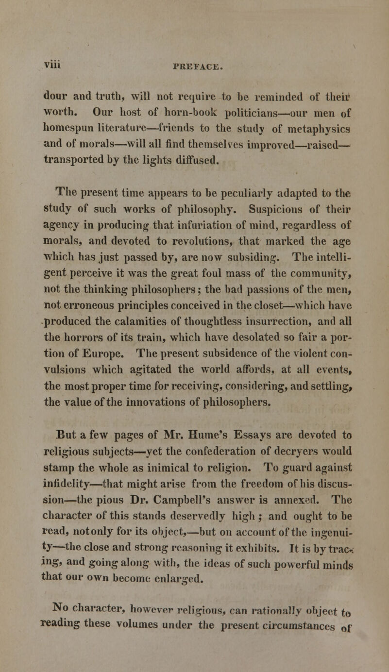 dour and truth, will not require to be reminded of their worth. Our host of horn-book politicians—our men of homespun literature—friends to the study of metaphysics and of morals—will all find themselves improved—raised— transported by the lights diffused. The present time appears to be peculiarly adapted to the study of such works of philosophy. Suspicions of their agency in producing that infuriation of mind, regardless of morals, and devoted to revolutions, that marked the age which has just passed by, are now subsiding. The intelli- gent perceive it was the great foul mass of the community, not the thinking philosophers; the bad passions of the men, not erroneous principles conceived in the closet—which have produced the calamities of thoughtless insurrection, and all the horrors of its train, which have desolated so fair a por- tion of Europe. The present subsidence of the violent con- vulsions which agitated the world affords, at all events, the most proper time for receiving, considering, and settling, the value of the innovations of philosophers. But a few pages of Mr. Hume's Essays are devoted to religious subjects—yet the confederation of decryers would stamp the whole as inimical to religion. To guard against infidelity—that might arise from the freedom of his discus- sion—the pious Dr. Campbell's answer is annexed. The character of this stands deservedly high ; and ought to be read, not only for its object,—but on account of the ingenui- ty—the close and strong reasoning it exhibits. It is by traox ing, and going along with, the ideas of such powerful minds that our own become enlarged. No character, however religious, can rationally object to reading these volumes under the present circumstances of