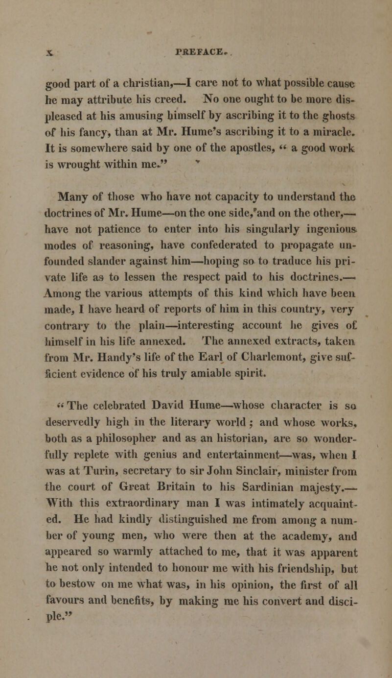 good part of a christian,—I care not to what possible cause he may attribute his creed. No one ought to be more dis- pleased at his amusing himself by ascribing it to the ghosts of his fancy, than at Mr. Hume's ascribing it to a miracle. It is somewhere said by one of the apostles,  a good work is wrought within me. Many of those who have not capacity to understand the doctrines of Mr. Hume—on the one side/and on the other,— have not patience to enter into his singularly ingenious modes of reasoning, have confederated to propagate un- founded slander against him—hoping so to traduce his pri- vate life as to lessen the respect paid to his doctrines.— Among the various attempts of this kind which have been made, I have heard of reports of him in this country, very contrary to the plain—interesting account lie gives of himself in his life annexed. The annexed extracts, taken from Mr. Handy's life of the Earl of Charlemont, give suf- ficient evidence of his truly amiable spirit. The celebrated David Hume—whose character is so deservedly high in the literary world; and whose works, both as a philosopher and as an historian, are so wonder- fully replete with genius and entertainment—was, when I was at Turin, secretary to sir John Sinclair, minister from the court of Great Britain to his Sardinian majesty.— With this extraordinary man I was intimately acquaint- ed. He had kindly distinguished me from among a num- ber of young men, who were then at the academy, and appeared so warmly attached to me, that it was apparent he not only intended to honour me with his friendship, but to bestow on me what was, in his opinion, the first of all favours and benefits, by making me his convert and disci- ple.