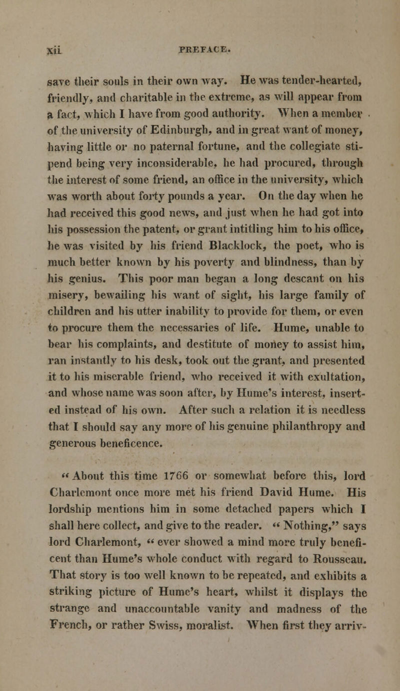 save their souls in their own way. He was tender-hearted, friendly, and charitable in the extreme, as will appear from a fact, which I have from good authority. When a member of the university of Edinburgh, and in great want of money, having little or no paternal fortune, and the collegiate sti- pend being very inconsiderable, he had procured, through the interest of some friend, an office in the university, which was worth about forty pounds a year. On the day when he had received this good news, and just when he had got into his possession the patent, or grant intitling him to his office, he was visited by his friend Blacklock, the poet, who is much better known by his poverty and blindness, than by his genius. This poor man began a long descant on his misery, bewailing his want of sight, his large family of children and his utter inability to provide for them, or even to procure them the necessaries of life. Hume, unable to bear his complaints, and destitute of money to assist him, ran instantly to his desk, took out the grant, and presented it to his miserable friend, who received it with exultation, and whose name was soon after, by Hume's interest, insert- ed instead of his own. After such a relation it is needless that I should say any more of his genuine philanthropy and generous beneficence. About this time 1766 or somewhat before this, lord Charlemont once more met his friend David Hume. His lordship mentions him in some detached papers which I shall here collect, and give to the reader. «« Nothing, says lord Charlemont,  ever showed a mind more truly benefi- cent than Hume's whole conduct with regard to Rousseau. That story is too well known to be repeated, and exhibits a striking picture of Hume's heart, whilst it displays the strange and unaccountable vanity and madness of the French, or rather Swiss, moralist. When first they arriv-