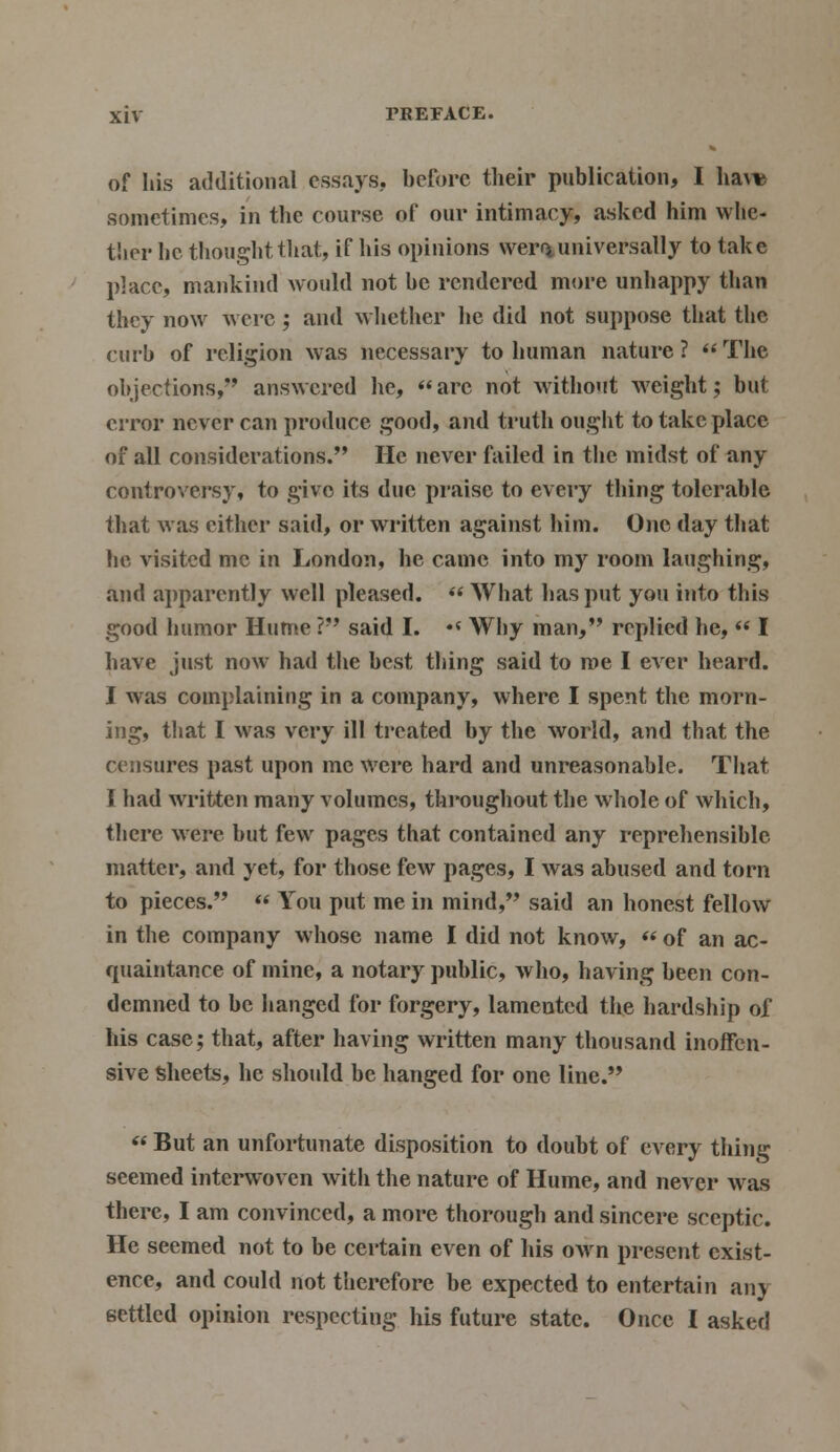 of his additional essays, before their publication, I haw sometimes, in the course of our intimacy, asked him whe- ther he thought that, if his opinions wer** universally to take place, mankind would not be rendered more unhappy than they now were; and whether he did not suppose that the curb of religion was necessary to human nature? The objections, answered he, are not without weight; but error never can produce good, and truth ought to take place of all considerations. He never failed in the midst of any controversy, to givo its due praise to every thing tolerable that was either said, or written against him. One day that he visited me in London, he came into my room laughing, and apparently well pleased.  What has put you into this good humor Hume ? said I. •« Why man, replied he,  I have just now had the best thing said to roe I ever heard. I was complaining in a company, where I spent the morn- ing, that I was very ill treated by the world, and that the censures past upon me were hard and unreasonable. That I had written many volumes, throughout the whole of which, there were but few pages that contained any reprehensible matter, and yet, for those few pages, I was abused and torn to pieces.  You put me in mind, said an honest fellow in the company whose name I did not know,  of an ac- quaintance of mine, a notary public, who, having been con- demned to be hanged for forgery, lamented the hardship of his case; that, after having written many thousand inoffen- sive Sheets, he should be hanged for one line.  But an unfortunate disposition to doubt of every thing seemed interwoven with the nature of Hume, and never was there, I am convinced, a more thorough and sincere sceptic. He seemed not to be certain even of his own present exist- ence, and could not therefore be expected to entertain anj settled opinion respecting his future state. Once I asked