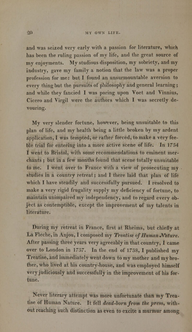 and was seized very early with a passion for literature, which has been the ruling passion of my life, and the great source of my enjoyments. My studious disposition, my sobriety, and my industry, gave my family a notion that the law was a proper profession for me: but I found an unsurmountable aversion to every thing but the pursuits of philosophy and general learning; and while they fancied I was poring upon Voet and Vinnius, Cicero and Virgil were the authors which I was secretly de- vouring. My very slender fortune, however, being unsuitable to this plan of life, and my health being a little broken by my ardent application, I was tempted, or rather forced, to make a very fee- ble trial for entering into a more active scene of life. In 1754 I went to Bristol, with some recommendations to eminent mer- chants ; but in a few months found that scene totally unsuitable to me. I went over to France with a view of prosecuting my studies in a country retreat; and I there laid that plan of life which I have steadily and successfully pursued. I resolved to make a very rigid frugality supply my deficiency of fortune, to maintain unimpaired my independency, and to regard every ob- ject as contemptible, except the improvement of my talents in literature. During my retreat in France, first at Rheims, but chiefly at La Fleche, in Anjou, I composed my Treatise of Human Nature. After passing three years very agreeably in that country, I came over to London in 1757. In the end of 1758, I published my Treatise, and immediately went down to my mother and my bro- ther, who lived at his country-house, and was employed himself very judiciously and successfully in the improvement of his for- tune. Never literary attempt was more unfortunate than my Trea- tise of Human Nature. It fell dead-born from the press, with- out reaching such distinction as even to excite a murmur among
