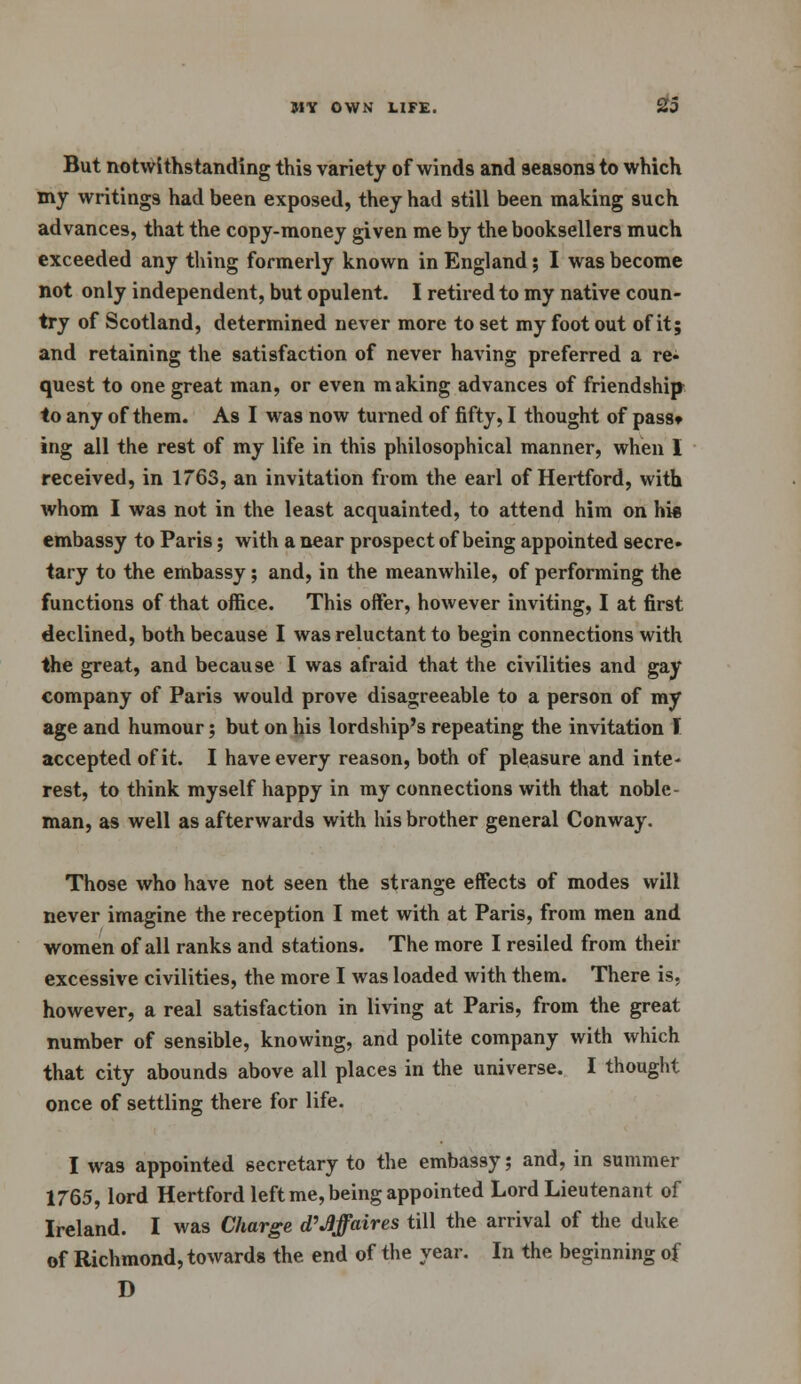 But notwithstanding this variety of winds and seasons to which my writings had been exposed, they had still been making such advances, that the copy-money given me by the booksellers much exceeded any thing formerly known in England; I was become not only independent, but opulent. I retired to my native coun- try of Scotland, determined never more to set my foot out of it; and retaining the satisfaction of never having preferred a re- quest to one great man, or even making advances of friendship to any of them. As I was now turned of fifty, I thought of passt ing all the rest of my life in this philosophical manner, when I received, in 1763, an invitation from the earl of Hertford, with whom I was not in the least acquainted, to attend him on hie embassy to Paris; with a near prospect of being appointed secre- tary to the embassy; and, in the meanwhile, of performing the functions of that office. This offer, however inviting, I at first declined, both because I was reluctant to begin connections with the great, and because I was afraid that the civilities and gay company of Paris would prove disagreeable to a person of my age and humour; but on his lordship's repeating the invitation I accepted of it. I have every reason, both of pleasure and inte- rest, to think myself happy in my connections with that noble- man, as well as afterwards with his brother general Conway. Those who have not seen the strange effects of modes will never imagine the reception I met with at Paris, from men and women of all ranks and stations. The more I resiled from their excessive civilities, the more I was loaded with them. There is, however, a real satisfaction in living at Paris, from the great number of sensible, knowing, and polite company with which that city abounds above all places in the universe. I thought once of settling there for life. I was appointed secretary to the embassy; and, in summer 1765, lord Hertford left me, being appointed Lord Lieutenant of Ireland. I was Charge d'affaires till the arrival of the duke of Richmond, towards the end of the year. In the beginning of D