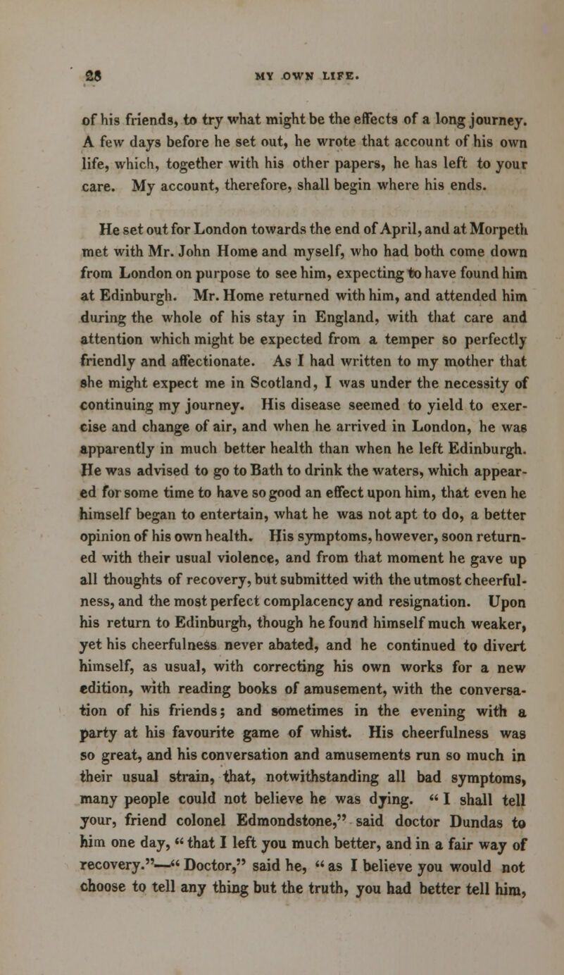 of his friends, to try what might be the effects of a long journey. A few days before he set out, he wrote that account of his own life, which, together with his other papers, he has left to your care. My account, therefore, shall begin where his ends. He set out for London towards the end of April, and at Morpeth met with Mr. John Home and myself, who had both come down from London on purpose to see him, expecting to have found him at Edinburgh. Mr. Home returned with him, and attended him during the whole of his stay in England, with that care and attention which might be expected from a temper so perfectly friendly and affectionate. As I had written to my mother that she might expect me in Scotland, I was under the necessity of continuing my journey. His disease seemed to yield to exer- cise and change of air, and when he arrived in London, he wa6 apparently in much better health than when he left Edinburgh. He was advised to go to Bath to drink the waters, which appear- ed for some time to have so good an effect upon him, that even he himself began to entertain, what he was not apt to do, a better opinion of his own health. His symptoms, however, soon return- ed with their usual violence, and from that moment he gave up all thoughts of recovery, but submitted with the utmost cheerful- ness, and the most perfect complacency and resignation. Upon his return to Edinburgh, though he found himself much weaker, yet his cheerfulness never abated, and he continued to divert himself, as usual, with correcting his own works for a new edition, with reading books of amusement, with the conversa- tion of his friends; and sometimes in the evening with a party at his favourite game of whi9t. His cheerfulness was so great, and his conversation and amusements run so much in their usual strain, that, notwithstanding all bad symptoms, many people could not believe he was dying.  I shall tell your, friend colonel Edmondstone, said doctor Dundas to him one day,  that I left you much better, and in a fair way of recovery.— Doctor, said he,  as I believe you would not choose to tell any thing but the truth, you had better tell him,