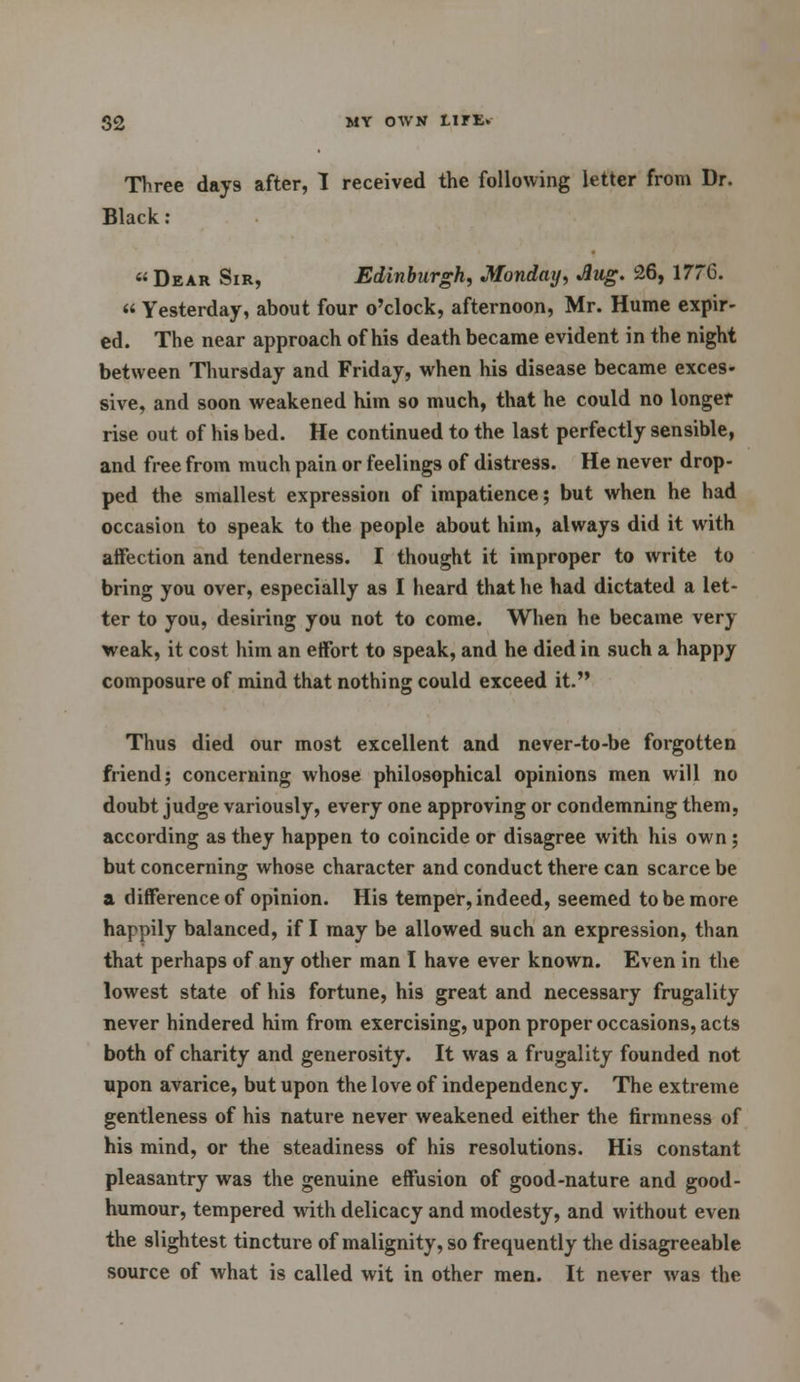 Three days after, I received the following letter from Dr. Black : « Dear Sir, Edinburgh, Monday, Aug. 26, 1776.  Yesterday, about four o'clock, afternoon, Mr. Hume expir- ed. The near approach of his death became evident in the night between Thursday and Friday, when his disease became exces- sive, and soon weakened him so much, that he could no longer rise out of his bed. He continued to the last perfectly sensible, and free from much pain or feelings of distress. He never drop- ped the smallest expression of impatience; but when he had occasion to speak to the people about him, always did it with affection and tenderness. I thought it improper to write to bring you over, especially as I heard that he had dictated a let- ter to you, desiring you not to come. When he became very weak, it cost him an effort to speak, and he died in such a happy composure of mind that nothing could exceed it. Thus died our most excellent and never-to-be forgotten friend; concerning whose philosophical opinions men will no doubt judge variously, every one approving or condemning them, according as they happen to coincide or disagree with his own; but concerning whose character and conduct there can scarce be a difference of opinion. His temper, indeed, seemed to be more happily balanced, if I may be allowed such an expression, than that perhaps of any other man I have ever known. Even in the lowest state of his fortune, his great and necessary frugality never hindered him from exercising, upon proper occasions, acts both of charity and generosity. It was a frugality founded not upon avarice, but upon the love of independency. The extreme gentleness of his nature never weakened either the firmness of his mind, or the steadiness of his resolutions. His constant pleasantry was the genuine effusion of good-nature and good- humour, tempered with delicacy and modesty, and without even the slightest tincture of malignity, so frequently the disagreeable source of what is called wit in other men. It never was the