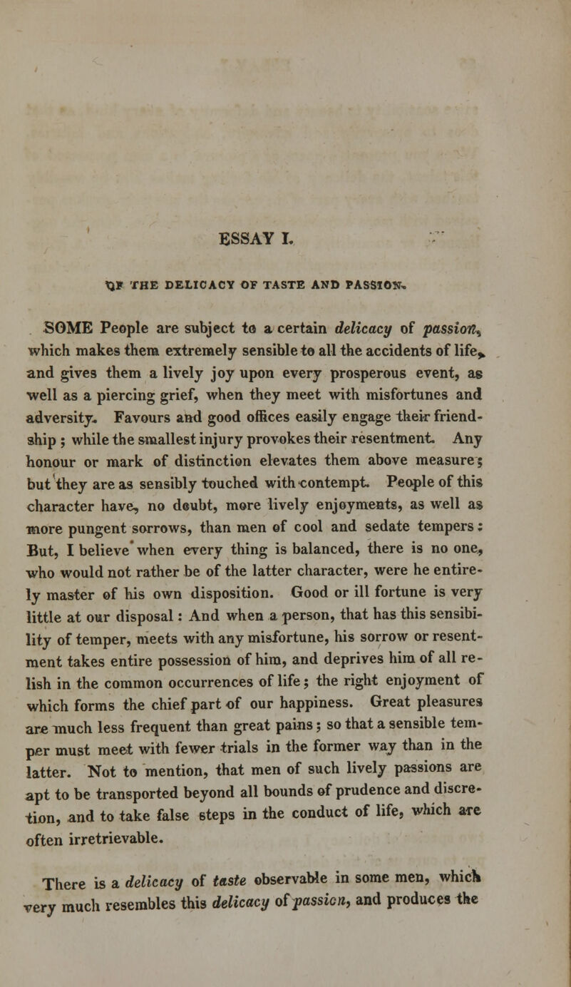 tJF THE DELICACY OF TASTE AND PASSION* SOME People are subject to a certain delicacy of passion^ which makes thera extremely sensible to all the accidents of life^ and gives them a lively joy upon every prosperous event, ae well as a piercing grief, when they meet with misfortunes and adversity. Favours and good offices easily engage their friend- ship ; while the smallest injury provokes their resentment. Any honour or mark of distinction elevates them above measure 5 but they are as sensibly touched with contempt. People of this character have, no dcubt, more lively enjoyments, as well as more pungent sorrows, than men of cool and sedate tempers; But, I believe' when every thing is balanced, there is no one, who would not rather be of the latter character, were he entire- ly master of his own disposition. Good or ill fortune is very little at our disposal: And when a person, that has this sensibi- lity of temper, meets with any misfortune, his sorrow or resent- ment takes entire possession of him, and deprives him of all re- lish in the common occurrences of life; the right enjoyment of which forms the chief part of our happiness. Great pleasures are much less frequent than great pains; so that a sensible tem- per must meet with fewer trials in the former way than in the latter. Not to mention, that men of such lively passions are apt to be transported beyond all bounds of prudence and discre- tion, and to take false steps in the conduct of life, which are often irretrievable. There is a delicacy of taste observable in some men, which very much resembles this delicacy of yassicn, and produces the
