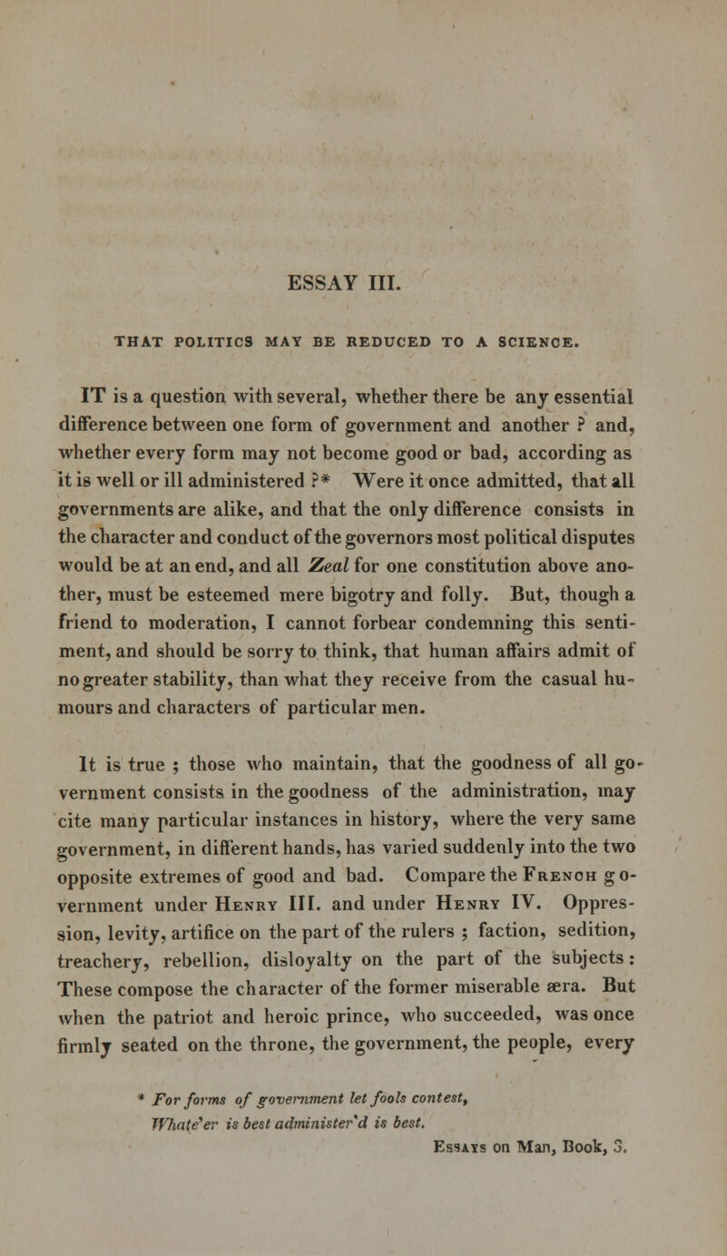 THAT POLITICS MAY BE REDUCED TO A SCIENCE. IT is a question with several, whether there be any essential difference between one form of government and another ? and, whether every form may not become good or bad, according as it is well or ill administered ?* Were it once admitted, that all governments are alike, and that the only difference consists in the character and conduct of the governors most political disputes would be at an end, and all Zeal for one constitution above ano- ther, must be esteemed mere bigotry and folly. But, though a friend to moderation, I cannot forbear condemning this senti- ment, and should be sorry to think, that human affairs admit of no greater stability, than what they receive from the casual hu- mours and characters of particular men. It is true ; those who maintain, that the goodness of all go- vernment consists in the goodness of the administration, may cite many particular instances in history, where the very same government, in different hands, has varied suddenly into the two opposite extremes of good and bad. Compare the French go- vernment under Henry III. and under Henry IV. Oppres- sion, levity, artifice on the part of the rulers ; faction, sedition, treachery, rebellion, disloyalty on the part of the subjects : These compose the character of the former miserable sera. But when the patriot and heroic prince, who succeeded, was once firmly seated on the throne, the government, the people, every * For forms of government let fools contest, JVhate'er is best administer d is best. Essats on Man, Book, 3.