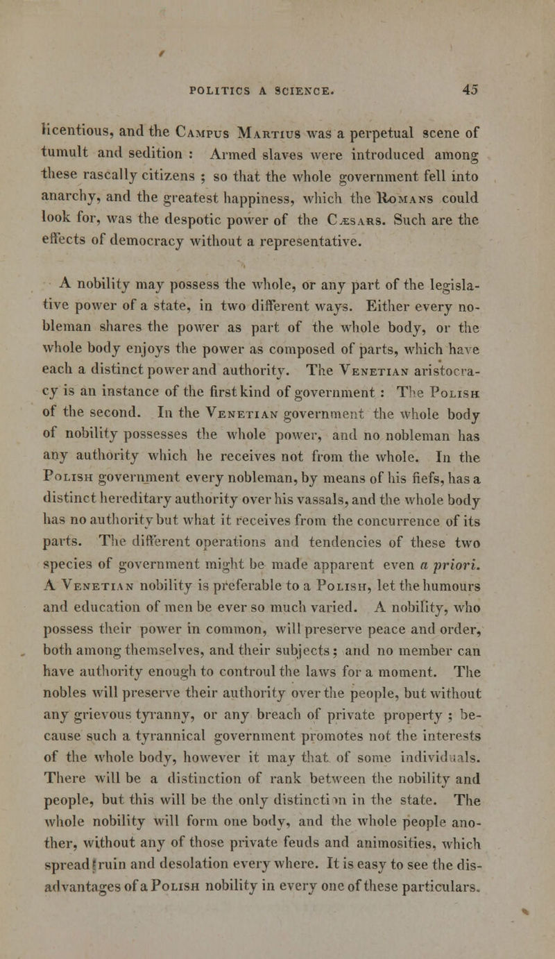 licentious, and the Campus Martius was a perpetual scene of tumult and sedition : Armed slaves were introduced among these rascally citizens ; so that the whole government fell into anarchy, and the greatest happiness, which the Romans could look for, was the despotic power of the Cesars. Such are the effects of democracy without a representative. A nobility may possess the whole, or any part of the legisla- tive power of a state, in two different ways. Either every no- bleman shares the power as part of the whole body, or the whole body enjoys the power as composed of parts, which have each a distinct power and authorit}\ The Venetian aristocra- cy is an instance of the first kind of government : Tbe Polish of the second. In the Venetian government the whole body of nobility possesses the whole power, and no nobleman has any authority which he receives not from the whole. In the Polish government every nobleman, by means of his fiefs, has a distinct hereditary authority over his vassals, and the whole body has no authority but what it receives from the concurrence of its parts. The different operations and tendencies of these two species of government might be made apparent even a priori. A Venetian nobility is preferable to a Polish, let the humours and education of men be ever so much varied. A nobility, who possess their power in common, will preserve peace and order, both among themselves, and their subjects; and no member can have authority enough to controul the laws for a moment. The nobles will preserve their authority over the people, but without any grievous tyranny, or any breach of private property ; be- cause such a tyrannical government promotes not the interests of the whole body, however it may that of some individuals. There will be a distinction of rank between the nobility and people, but this will be the only distincti >n in the state. The whole nobility will form one body, and the whole people ano- ther, without any of those private feuds and animosities, which spread \ ruin and desolation every where. It is easy to see the dis- advantages of a Polish nobility in every one of these particulars.