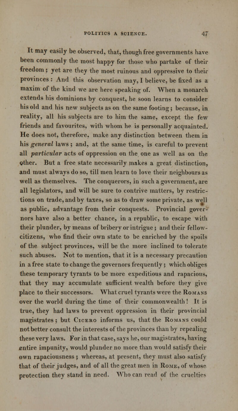 It may easily be observed, that, though free governments have been commonly the most happy for those who partake of their freedom; yet are they the most ruinous and oppressive to their provinces : And this observation may, I believe, be fixed as a maxim of the kind we are here speaking of. When a monarch extends his dominions by conquest, he soon learns to consider his old and his new subjects as on the same footing; because, in reality, all his subjects are to him the same, except the few- friends and favourites, with whom he is personally acquainted. He does not, therefore, make any distinction between them in his general laws ; and, at the same time, is careful to prevent all particular acts of oppression on the one as well as on the other. But a free state necessarily makes a great distinction, and must always do so, till men learn to love their neighbours as well as themselves. The conquerors, in such a government, are all legislators, and will be sure to contrive matters, by restric- tions on trade, and by taxes, so as to draw some private, as well as public, advantage from their conquests. Provincial gover- nors have also a better chance, in a republic, to escape with their plunder, by means of bribery or intrigue; and their fellow- citizens, who find their own state to be enriched by the spoils of the subject provinces, will be the more inclined to tolerate such abuses. Not to mention, that it is a necessary precaution in a free state to change the governors frequently; which obliges these temporary tyrants to be more expeditious and rapacious, that they may accumulate sufficient wealth before they give place to their successors. What cruel tyrants were the Romans over the world during the time of their commonwealth ! It is true, they had laws to prevent oppression in their provincial magistrates; but Cicero informs us, that the Romans could not better consult the interests of the provinces than by repealing these very laws. For in that case, says he, our magistrates, having entire impunity, would plunder no more than would satisfy their own rapaciousness; whereas, at present, they must also satisfy that of their judges, and of all the great men in Rome, of whose protection they stand in need. Who can read of the cruelties