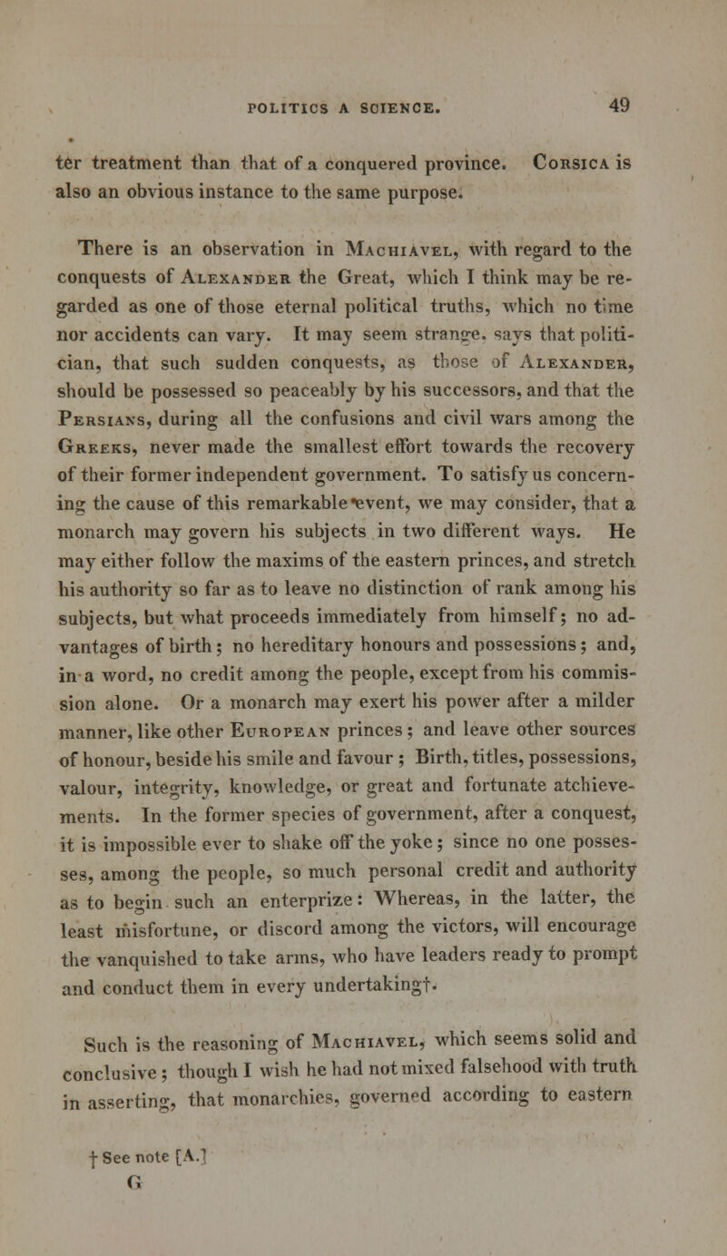 ter treatment than that of a conquered province. Corsica is also an obvious instance to the same purpose. There is an observation in Machiavel, with regard to the conquests of Alexander the Great, which T think may be re- garded as one of those eternal political truths, which no time nor accidents can vary. It may seem stranq-e. says that politi- cian, that such sudden conquests, as those of Alexander, should be possessed so peaceably by his successors, and that the Persians, during all the confusions and civil wars among the Greeks, never made the smallest effort towards the recovery of their former independent government. To satisfy us concern- ing the cause of this remarkable event, we may consider, that a monarch may govern his subjects in two different ways. He may either follow the maxims of the eastern princes, and stretch his authority so far as to leave no distinction of rank among his subjects, but what proceeds immediately from himself; no ad- vantages of birth; no hereditary honours and possessions; and, in a word, no credit among the people, except from his commis- sion alone. Or a monarch may exert his power after a milder manner, like other European princes; and leave other sources of honour, beside his smile and favour ; Birth, titles, possessions, valour, integrity, knowledge, or great and fortunate achieve- ments. In the former species of government, after a conquest, it is impossible ever to shake off the yoke; since no one posses- ses, among the people, so much personal credit and authority as to begin such an enterprize: Whereas, in the latter, the least misfortune, or discord among the victors, will encourage the vanquished to take arms, who have leaders ready to prompt and conduct them in every undertaking!. Such is the reasoning of Machiavel, which seems solid and conclusive ; though I wish he had not mixed falsehood with truth in asserting, that monarchies, governed according to eastern f See note [A.] G