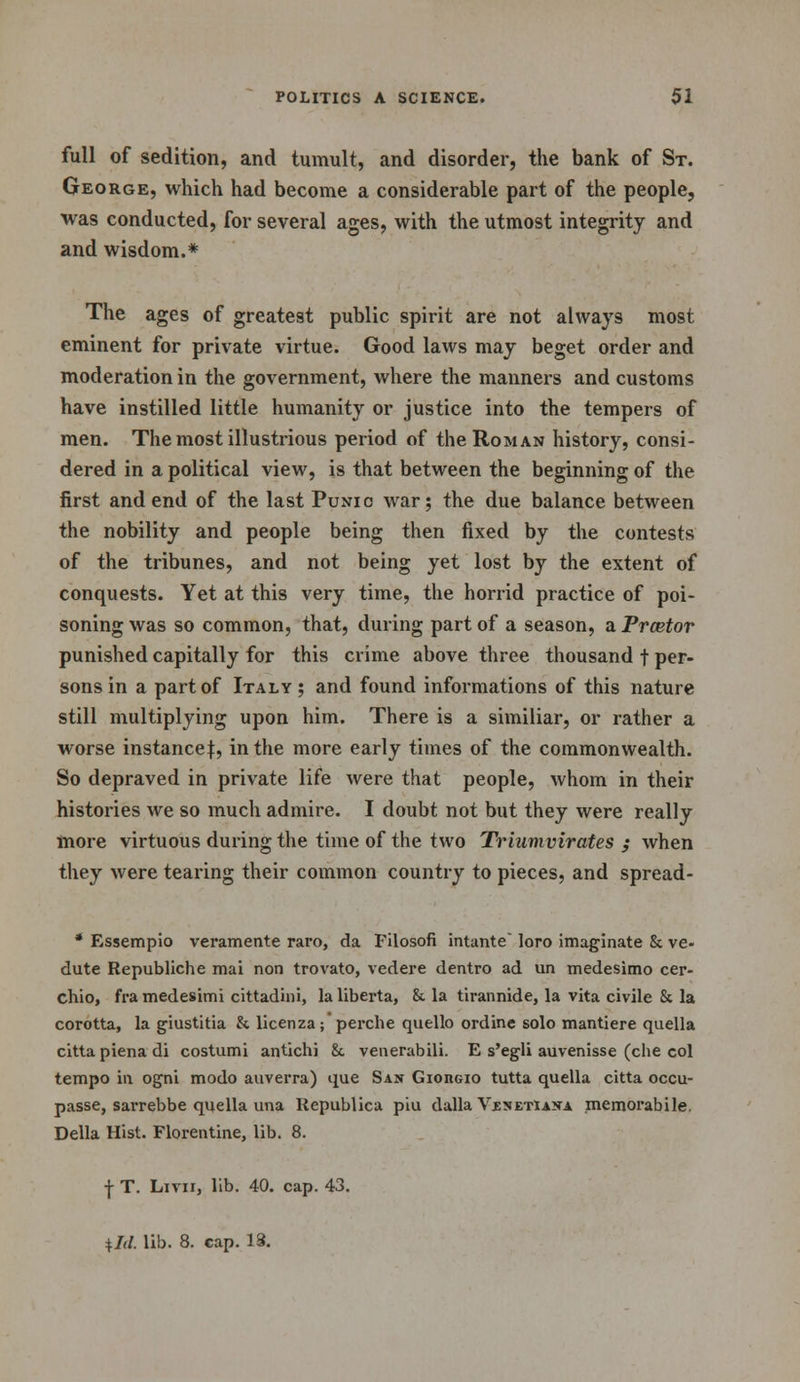 full of sedition, and tumult, and disorder, the bank of St. George, which had become a considerable part of the people, was conducted, for several ages, with the utmost integrity and and wisdom.* The ages of greatest public spirit are not always most eminent for private virtue. Good laws may beget order and moderation in the government, where the manners and customs have instilled little humanity or justice into the tempers of men. The most illustrious period of the Roman history, consi- dered in a political view, is that between the beginning of the first and end of the last Punic war; the due balance between the nobility and people being then fixed by the contests of the tribunes, and not being yet lost by the extent of conquests. Yet at this very time, the horrid practice of poi- soning was so common, that, during part of a season, a Prcetor punished capitally for this crime above three thousand f per- sons in a part of Italy ; and found informations of this nature still multiplying upon him. There is a similiar, or rather a worse instance}, in the more early times of the commonwealth. So depraved in private life were that people, whom in their histories we so much admire. I doubt not but they were really more virtuous during the time of the two Triumvirates ; when they were tearing their common country to pieces, and spread- * Essempio veramente raro, da Filosofi intante' loro imaginate & ve- dute Republiche mai non trovato, vedere dentro ad un medesimo cer- chio, framedesimi cittadini, laliberta, &. la tirannide, la vita civile & la corotta, la giustitia & licenza; perche quello ordine solo mantiere quella citta piena di costumi antichi & venerabili. E s'egli auvenisse (che col tempo in ogni modo auverra) que San Gioiigio tutta quella citta occu- passe, sai'rebbe quella una Republica piu dalla VbnetIana memorabile. Delia Hist. Florentine, lib. 8. f T. Livii, lib. 40. cap. 43.